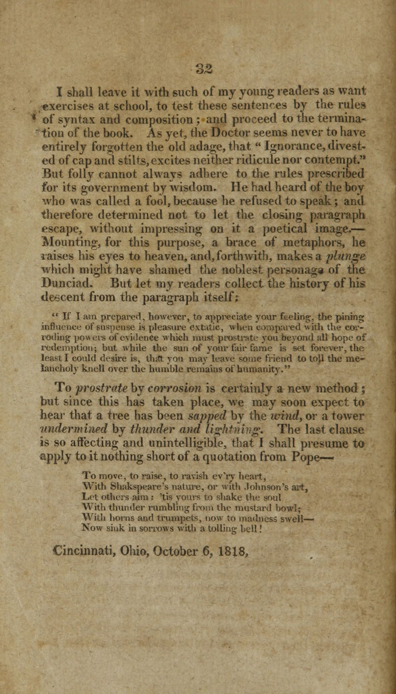 I shall leave it with such of lny young readers as want .exercises at school, to test these sentences by the rules * of syntax and composition ; and proceed to the termina- tion of the book. As yet, the Doctor seems never to have entirely forgotten the old adage, that  Ignorance, divest- ed of cap ami stilts, excites neither ridicule nor contempt. But folly cannot always adhere to the rules prescribed for its government by wisdom. He had heard of the boy who was called a fool, because he refused to speak; and therefore determined not to let the closing paragraph escape, without impressing on it a poetical image.— Mounting, for this purpose, a brace of metaphors, he raises his eyes to heaven, and, forthwith, makes a plunge which might have shamed the noblest personage of the Dunciad. But let my readers collect the history of his descent from the paragraph itself:  If I am prepared, however, to appreciate your feeling;, the pining; influence of suspense is pleasure extutie, when compared with the cor- roding powers of evidence which must prostrate you beyond all hope of redemption; but while the sun of your fair fame is set forever, the least I could desire is, that you may leave some friend to to',1 the me- lancholy knell over the humble remains of humanity. To prostrate by corrosion is certainly a new method ; but since this has taken place, we may soon expect to hear that a tree has been sapped by the wind, or a tower undermined by thunder and lightning* The last clause is so affecting and unintelligible, that I shall presume to apply to it nothing short of a quotation from Pope- To move, to raise, to ravish ev'ry heart, With Shakspeare's nature, or with Johnson's art, Let others aim : 'tis yours to shake the soul With thunder rumbling from the mustard bowl; With horns and trumpets, now to madness swell- Now sink in sorrows with a tolling bell!