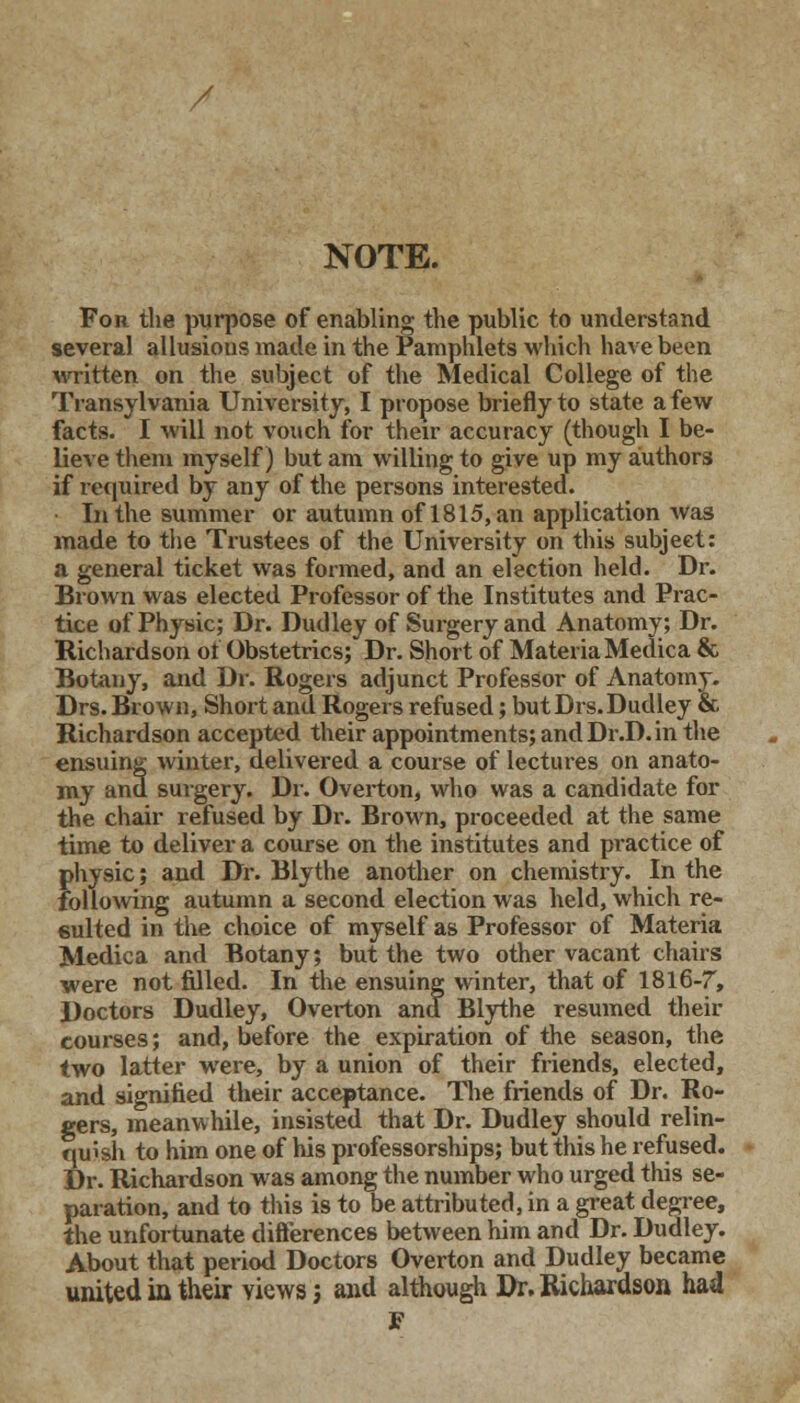 / NOTE. For the purpose of enabling the public to understand several allusions made in the Pamphlets which have been written on the subject of the Medical College of the Transylvania University, I propose briefly to state a few facts. I will not vouch for their accuracy (though I be- lieve them myself) but am willing to give up my authors if required by any of the persons interested. In the summer or autumn of 1815, an application was made to the Trustees of the University on this subject: a general ticket was formed, and an election held. Dr. Brown was elected Professor of the Institutes and Prac- tice of Physic; Dr. Dudley of Surgery and Anatomy; Dr. Richardson ot Obstetrics; Dr. Short of Materia Medica & Botany, and Dr. Rogers adjunct Professor of Anatomy. Drs. Brown, Short and Rogers refused; but Drs.Dudley & Richardson accepted their appointments; and Dr.D. in the ensuing winter, delivered a course of lectures on anato- my and suigery. Dr. Overton, who was a candidate for the chair refused by Dr. Brown, proceeded at the same time to deliver a course on the institutes and practice of physic; and Dr. Blythe another on chemistry. In the following autumn a second election was held, which re- sulted in the choice of myself as Professor of Materia Medica and Botany; but the two other vacant chairs were not filled. In the ensuing winter, that of 1816-7, Doctors Dudley, Overton and Blythe resumed their courses; and, before the expiration of the season, the two latter were, by a union of their friends, elected, and signified their acceptance. The friends of Dr. Ro- gers, meanwhile, insisted that Dr. Dudley should relin- quish to him one of his professorships; but this he refused. Dr. Richardson was among the number who urged this se- paration, and to this is to be attributed, in a great degree, the unfortunate differences between him and Dr. Dudley. About that period Doctors Overton and Dudley became united in their views; and although Dr. Richardson had