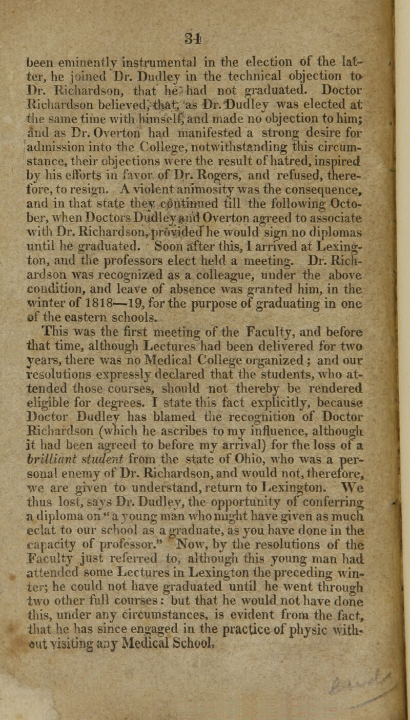 31- been eminently instrumental in the election of the lat- ter, he joined Dr. Dudley in the technical objection to- Dr. Richardson, that he had not graduated. Doctor Richardson believed; that, as Dr. Dudley was elected at the same time with himself, and made no objection to him; and as Dr. Overton had manifested a strong desire for admission into the College, notwithstanding this circum- stance, their objections were the result of hatred, inspired by his efforts in favor of Dr. Rogers, and refused, there- fore, to resign. A violent animosity was the consequence, and in that state they continued till the following Octo- ber, when Doctors Dudley and Overton agreed to associate with Dr. Richardson, provided he would sign no diplomas until he graduated. Soon after this, I arrived at Lexing- ton, and the professors elect held a meeting. Dr. Rich- ardson was recognized as a colleague, under the above condition, and leave of absence was granted him, in the winter of 1818—19, for the purpose of graduating in one of the eastern schools. This was the first meeting of the Faculty, and before that time, although Lectures had been delivered for two years, there was no Medical College organized; and our resolutions expressly declared that the students, who at- tended those courses, should not thereby be rendered eligible for degrees. I state this fact explicitly, because Doctor Dudley has blamed the recognition of Doctor Richardson (which he ascribes to my influence, although it had been agreed to before my arrival) for the loss of a brilliant student from the state of Ohio, who was a per- sonal enemy of Dr. Richardson, and would not, therefore, we are given to understand, return to Lexington. We thus lost, says Dr. Dudley, the opportunity of conferring a diploma on  a young man who might have given as much eclat to our school as a graduate, as you have done in the capacity of professor. Now, by the resolutions of the Faculty just referred to, although this young man had attended some Lectures in Lexington the preceding win- ter; he could not have graduated until he went through two other full courses: but that he would not have done this, under any circumstances, is evident from the fact, that he has since engaged in the practice of physic with- out yisiting a;iy Medical School,