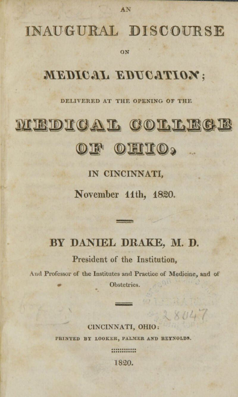 AN INAUGURAL DISCOURSE ^VEiDICAli EDTJCATIOJf; DELIVERED AT THE OPENING OF THE f IN CINCINNATI, November 11th, 1820. BY DANIEL DRAKE, M. D. President of the Institution, \nd Professor of the Institutes and Practice of Medicine, and of m Obstetrics. CINCINNATI, OHIO; rillNTED BY LOOKER, PALMER AND RETNOED8. 1820.