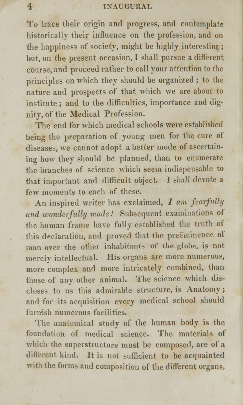 To trace their origin and progress, and contemplate historically their influence on the profession, and on the happiness of society, might be highly interesting; but, on the present occasion, I shall pursue a different course, and proceed rather to call your attention (o the principles on which they should be organized ; to the nature and prospects of that which we are about to institute; and to the difficulties, importance and dig- nity, of the Medical Profession. The end for which medical schools were established being the preparation of young men for the cure of diseases, we cannot adopt a better mode of ascertain- ing how they should be planned, than to enumerate the branches of science which seem indispensable to that important and difficult object. I shall devote a few moments to each of these. An inspired writer has exclaimed, J am fearfully and ivonderfidly made 1 Subsequent examinations of the human frame have fully established the truth of this declaration, and proved that the preeminence of man over the other inhabitants of the globe, is not merely intellectual. His organs are more numerous, more complex and more intricately combined, than those of any other animal. The science which dis- closes to us this admirable structure, is Anatomy; and for its acquisition every medical school should furrrish numerous facilities. The anatomical study of the human body is the foundation of medical science. The materials of which the superstructure must be composed, are of a different kind. It is not sufficient to be acquainted with the forms and composition of the different organs,