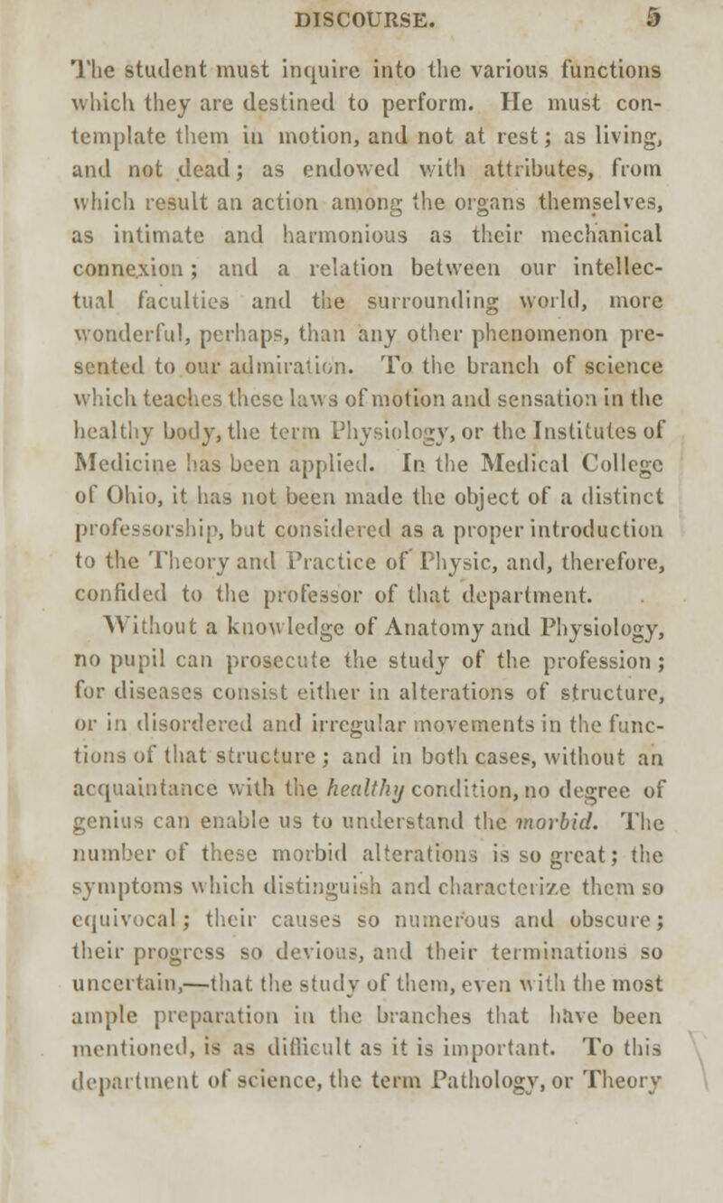 The student must inquire into the various functions which they are destined to perform. He must con- template them in motion, and not at rest; as living, and not dead; as endowed with attributes, from which result an action among the organs themselves, as intimate and harmonious as their mechanical connexion; and a relation between our intellec- tual faculties and the surrounding world, more wonderful, perhaps, than any other phenomenon pre- sented to our admiration. To the branch of science which teaches these laws of motion and sensation in the healthy body, the term Physiology, or the Institutes of Medicine lias been applied. In the Medical College of Ohio, it has not been made the object of a distinct professorship, but considered as a proper introduction to the Theory and Practice of Physic, and, therefore, confided to the professor of that department. Without a knowledge of Anatomy and Physiology, no pupil can prosecute the study of the profession; for diseases consist either in alterations of structure, or in disordered and irregular movements in the func- tions of that structure ; and in both cases, without an acquaintance with the healthy condition, no degree of genius can enable us to understand the morbid. The number of these morbid alterations is so great; the symptoms which distinguish and characterize them so equivocal; their causes so numerous and obscure; their progress so devious, and their terminations so uncertain,—that the study of them, even with the most ample preparation in the branches that have been mentioned, is as difficult as it is important. To this department of science, the term Pathology, or Theory