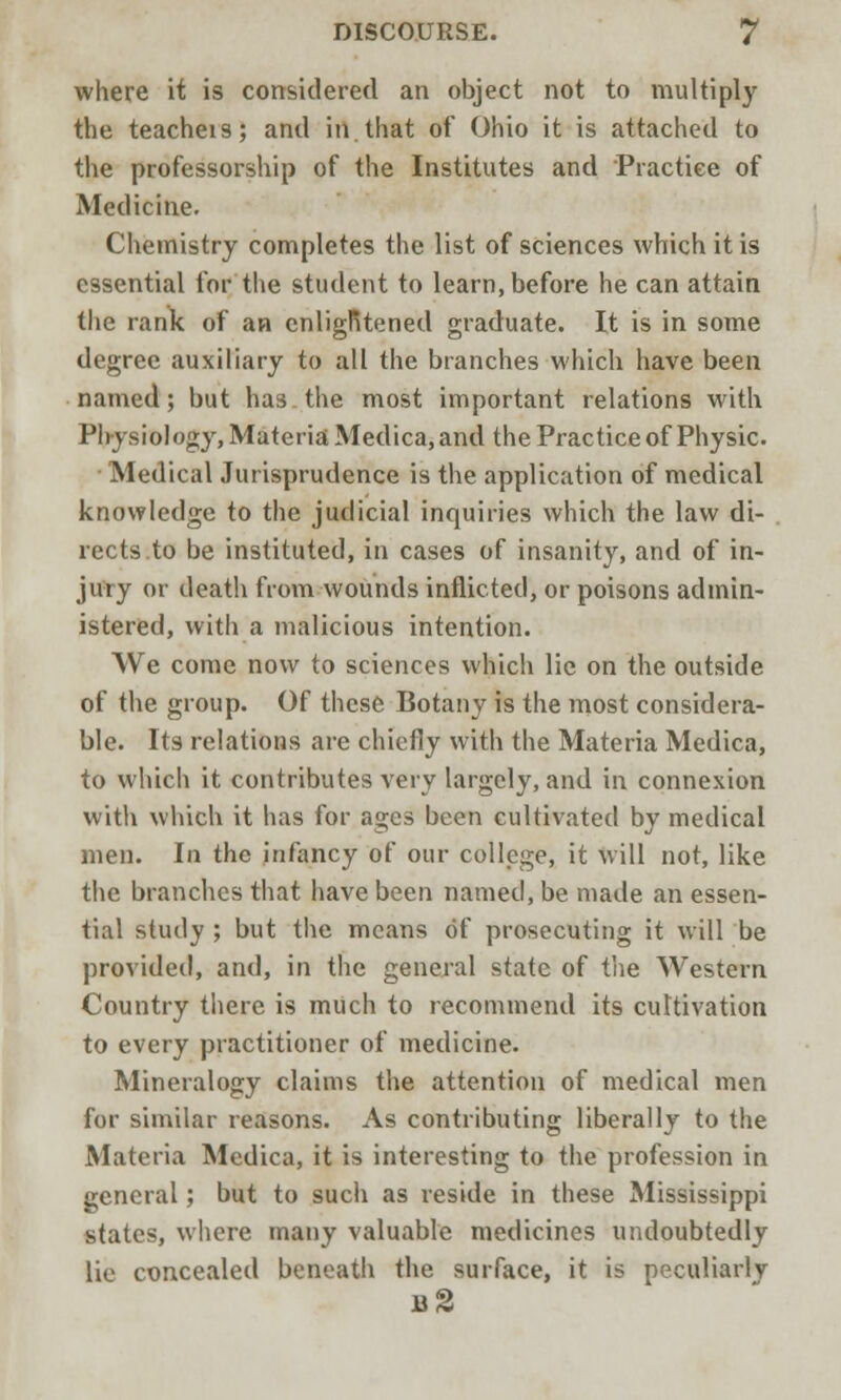 where it is considered an object not to multiply the teacheis; and in.that of Ohio it is attached to the professorship of the Institutes and Practice of Medicine. Chemistry completes the list of sciences which it is essential for the student to learn, before he can attain the rank of an cnligRtened graduate. It is in some degree auxiliary to all the branches which have been named; but ha3.the most important relations with Physiology, Materia Medica, and the Practice of Physic. • Medical Jurisprudence is the application of medical knowledge to the judicial inquiries which the law di- rects to be instituted, in cases of insanity, and of in- jury or death from wounds inflicted, or poisons admin- istered, with a malicious intention. We come now to sciences which lie on the outside of the group. Of these Botany is the most considera- ble. Its relations are chiefly with the Materia Medica, to which it contributes very largely, and in connexion with which it has for ages been cultivated by medical men. In the infancy of our college, it will not, like the branches that have been named, be made an essen- tial study ; but the means of prosecuting it will be provided, and, in the general state of the Western Country there is much to recommend its cultivation to every practitioner of medicine. Mineralogy claims the attention of medical men for similar reasons. As contributing liberally to the Materia Medica, it is interesting to the profession in general; but to such as reside in these Mississippi states, where many valuable medicines undoubtedly lie concealed beneath the surface, it is peculiarly n2