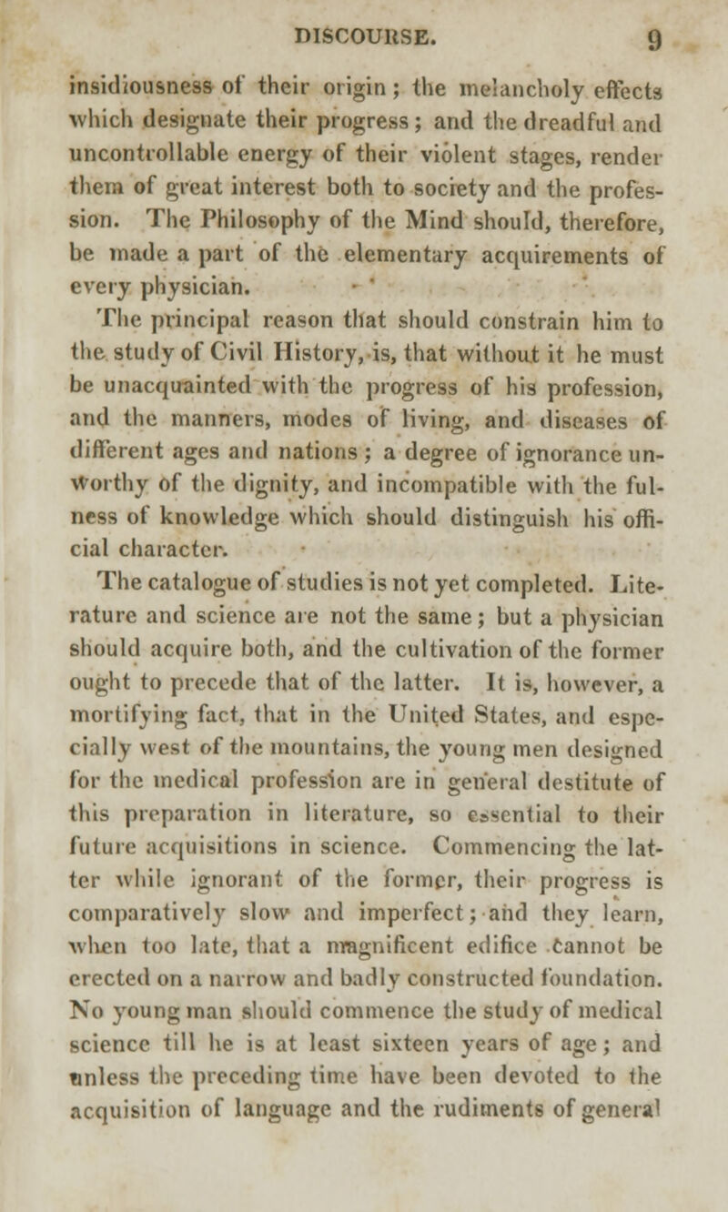 insidiousness of their origin; the melancholy effects which designate their progress; and the dreadful and uncontrollable energy of their violent stages, render them of great interest both to society and the profes- sion. The Philosophy of the Mind should, therefore, be made a part of the elementary acquirements of every physician. The principal reason that should constrain him to the study of Civil History, is, that without it he must be unacquainted with the progress of his profession, and the manners, modes of living, and diseases of different ages and nations; a degree of ignorance un- worthy of the dignity, and incompatible with the ful- ness of knowledge which should distinguish his offi- cial character. The catalogue of studies is not yet completed. Lite- rature and science are not the same; but a physician should acquire both, and the cultivation of the former ought to precede that of the latter. It is, however, a mortifying fact, that in the United States, and espe- cially west of the mountains, the young men designed for the medical profession are in general destitute of this preparation in literature, so essential to their future acquisitions in science. Commencing the lat- ter while ignorant of the former, their progress is comparatively slow and imperfect; and they learn, when too late, that a magnificent edifice cannot be erected on a narrow and badly constructed foundation. No young man should commence the study of medical science till he is at least sixteen years of age; and unless the preceding time have been devoted to the acquisition of language and the rudiments of general