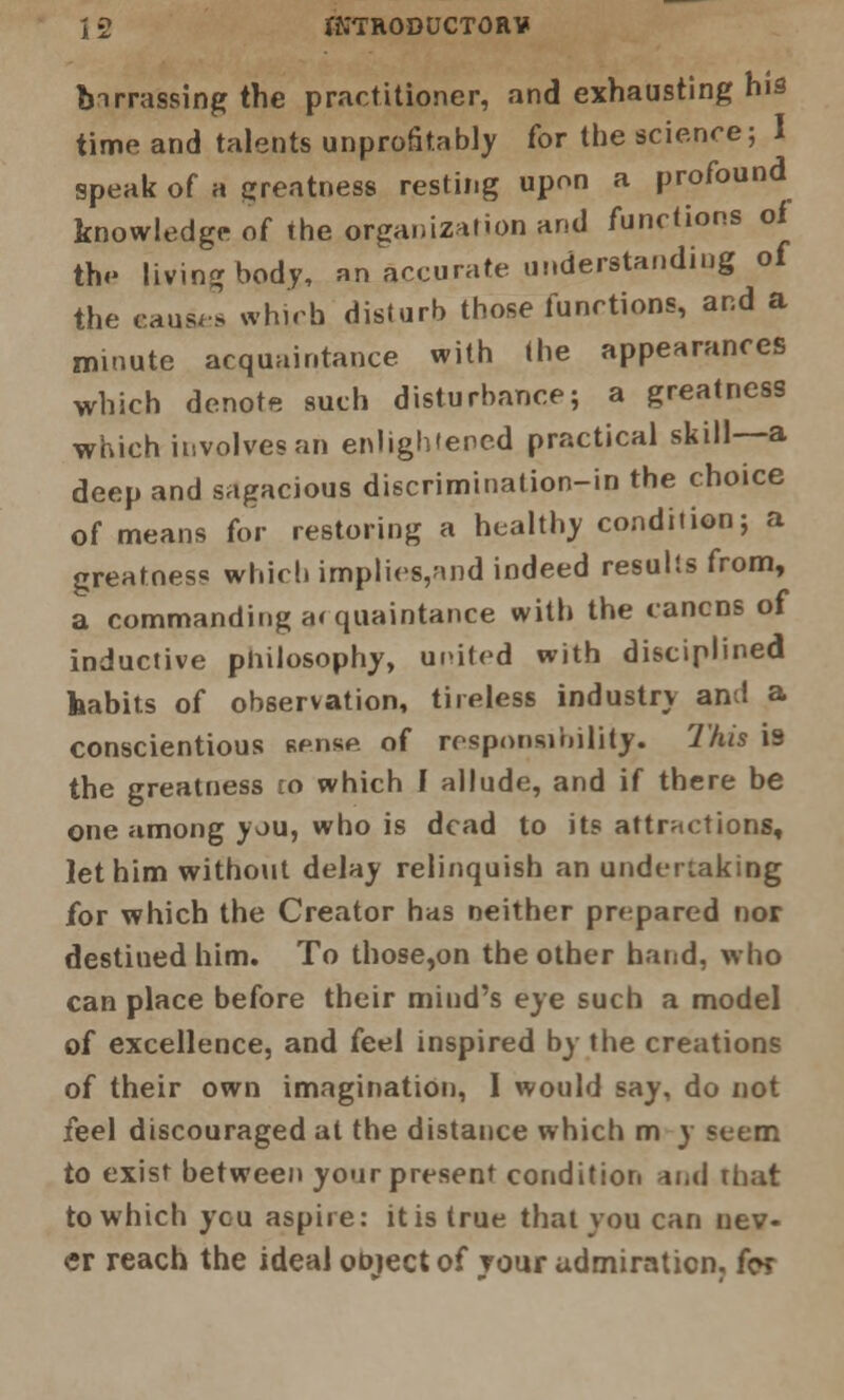 A 2 IKTRODUCTORV tnrrassing the practitioner, and exhausting his time and talents unprofitably for the science; I speak of a greatness resting upon a profound knowledge of the organization and functions oi th<- living body, an accurate understanding of the causes which disturb those functions, and a minute acquaintance with the appearances which denote such disturbance; a greatness which involves an enlightened practical skill—a deep and sagacious discrimination-in the choice of means for restoring a healthy condition; a greatness which implies,and indeed results from, a commanding acquaintance with the cancns of inductive philosophy, united with disciplined habits of observation, tireless industry and a conscientious sense of responsibility. This 13 the greatness ro which I allude, and if there be one among you, who is dead to its attractions, let him without delay relinquish an undertaking for which the Creator has neither prepared nor destined him. To those,on the other hand, who can place before their mind's eye such a model of excellence, and (eei inspired by the creations of their own imagination, I would say, do not feel discouraged at the distance which m y seem to exist between your present condition and That to which you aspire: it is true that you can nev- er reach the ideal object of your admiration, for