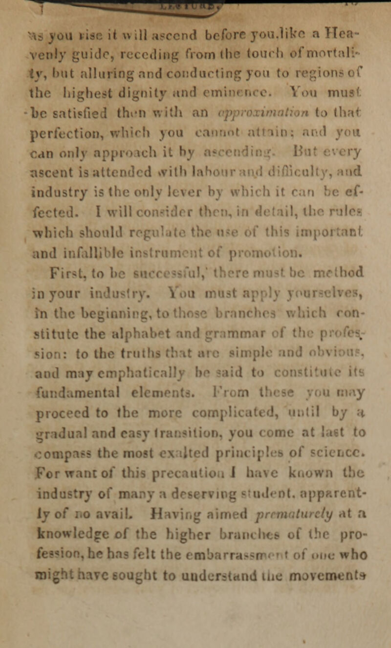 i Hill ascend before you.like a Hea • cdiftg (Vein (he touch ofmortaM iy, hut alluring and conducting you (>• of the highest dignity and emi You mu •be satisfied thun with an to that perfection, which you cannot n .1 ymi can only approach it by ascent is attended »vith la 'id industry is (lie only lever by which it ef- fected. I will ' which should r and infallibl First, to method in your ind m the beg'taning I stitate the alpl to the tru and may cmphalirally be laid t fundament proceed to the more com] I by a idual and f to I prim iplea of For want of this pr- I have known I industry of m.i udeot, apparent- o avail. >t a knowledge of the higher branches of t!ic pro- fe; beeaban *vho might h:\vc6ought to udentttod the movements