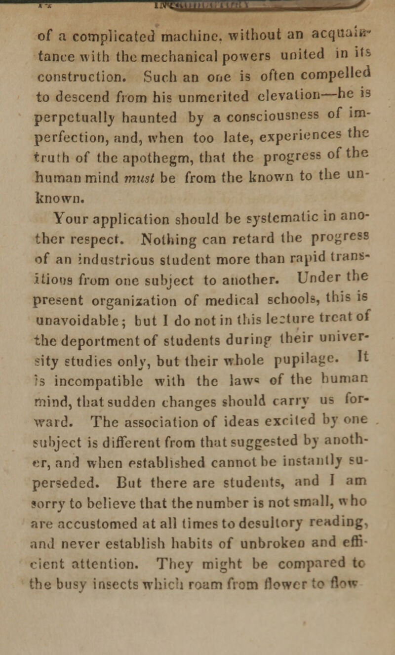 iiMU,.,t,ih.ir of a complicated machine, without an acquain- tance with the mechantical powers united in its construction. Such an one is often compelled to descend from his unmerited elevation—he is perpetually haunted by a consciousness of im- perfection, and, when too late, experiences the truth of the apothegm, that the progress of the human mind must be from the known to the un- known. Your application should be systematic in ano- ther respect. Nothing can retard the progress of an industrious student more than rapid trans- itions from one subject to another. Under the present organization of medical schools, this is unavoidable; but I do not in this lecture treat of the deportment of students during their univer- sity studies only, but their whole pupilage. It Is incompatible with the law* of the human mind, that sudden changes should carry us for- ward. The association of ideas excited by one subject is different from that suggested by anoth- er, and when established cannot be instantly su- perseded. But there are students, and I am sorry to believe that the number is not small, n ho are accustomed at all times to desultory reading, and never establish habits of unbroken and effi cient attention. They might be compared to the busy insects which roam from flower to •