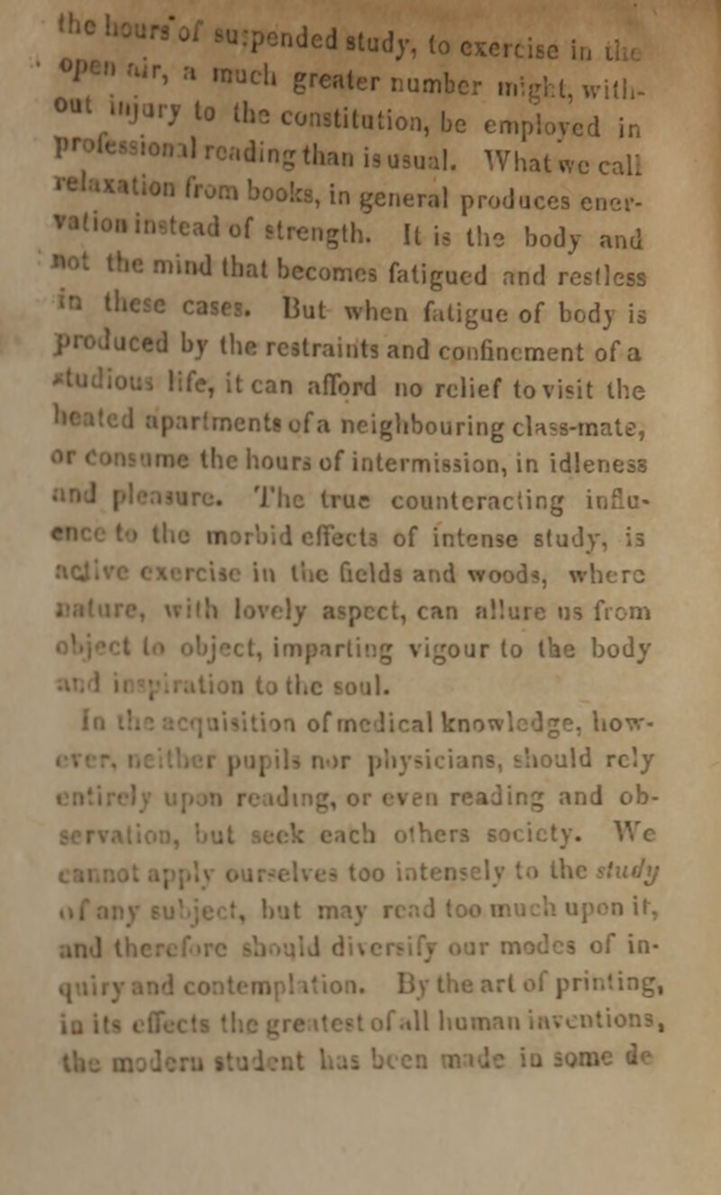 Qded«tod7v to exercise in a »nucl, greater number might, n ) lo the constitution, be employed in 'dingthanismmal. What wo call in general produces ener- gth. It is the body and W>4 the mind that becomes fatigued and restless Hut when fatigue of body is iced by the restraints and confinement of a Hfe, it can afford no relief to visit the »entl of a neighbouring class-mate, 06 the hours of intermission, in idleness • ire. The true counteracting in of intense study, is fields and wood?, wb t, can allure us from g vigour to the body calkno^. lovr- aid rely . :ing and ob- •y. We n it, and I of in- . .til human inventions,