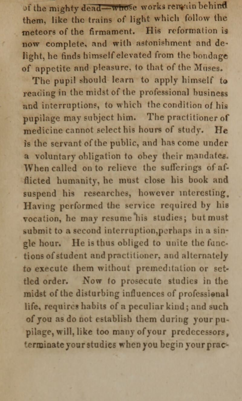 jf the mighty dead—WtWse works renviin behind them, like the trains of light which follow the meteors of the firmament. His reformation is now complete, and with astonishment and de- light, he finds himself elevated from the bondage of appetite and pleasure. 1o that of the Muses. The pupil should learn to apply himself to reading in the midst of the professional business and interruptions, to which the condition of his pupilage may subject him. The practitioner of medicine cannot select his hours of study. lie is the servant of the public, and has come under a voluntary obligation to obey their mandates. When called onto relieve the sufferings of af- flicted humanity, he must close his book and suspend his researches, however interesting. Having performed the service required by hit* vocation, he may resume Ilia studies; but must submit to a second interruption,perhaps in a gle hour. He is thus obliged to unite the func- tions of student and practitioner, and alternately to execute (hem without premeditation or set- tled order. Now (o prosecute studies in the midst of the disturbing inilucnccs of professional life, require! habits of a peculiar kind; and such of jou as do not establish them during your pu- pilage, will, like too many of your predecessors, ♦ermioateyourstudics whenyou beginyourprac-
