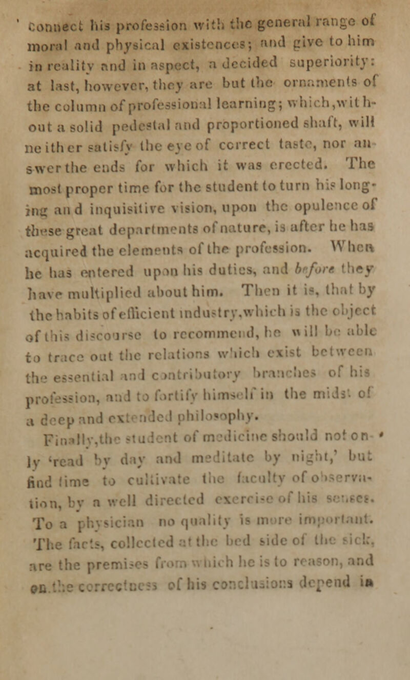 ..uect his profession with the general range of moral and physical existence?; and give to him in realitv and in aspect, a decided superior, at last, however, they are hut the ornaments of the column of professional learning; which,with- out a solid pedestal and proportioned shaft, will neithei >f correct taste, nor an B-wer the ends for which it was erected. The most proper time for the student to turn hi? long- jn<r and inquisitive vision, upon the opulence of these great departments of nature, ii after be has acquired the element* of the profession. When he has up m his du: ley have multiplied about him. Then it is, thai by the habits of efficient industry,whteh ii th 0f , mmei d, he  ill in the on • phy. I noton ' lv lion, by a ■• To a : l,t# 'j-j bide of lii tod