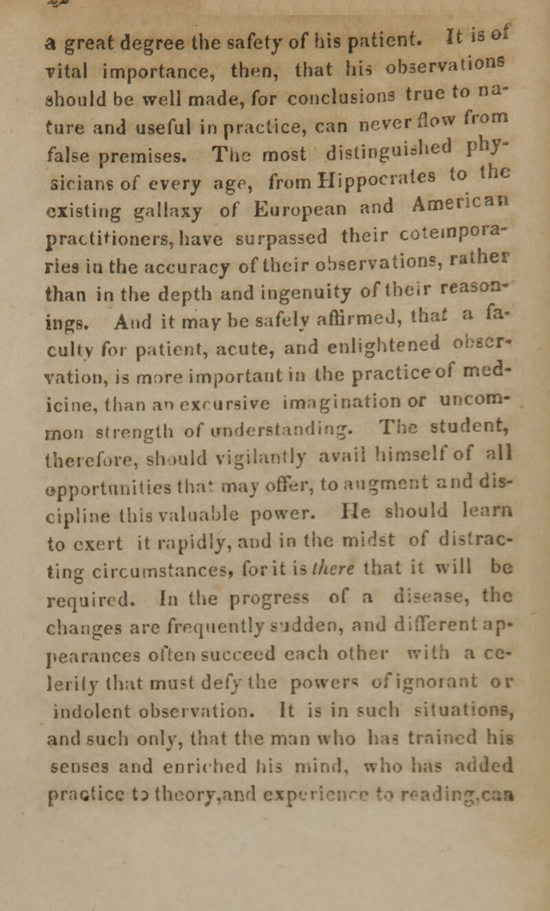 a great degree the safety of his patient. It is ot vital importance, then, that his observations should be well made, for conclusions true to na- ture and useful in practice, can never flow from false premises. The most distinguished phy- sicians of every age, from Hippocrates to the existing gallaxy of European and American practitioners, have surpassed their cotempora- ries in the accuracy of their observations, rather than in the depth and ingenuity of their reason- ings. And it may be safely affirmed, that a fa- culty for patient, acute, and enlightened obser- vation, is more important in the practice of med- icine, than an excursive imagination or uncom- mon strength of understanding. The student, therefore, should vigilantly avail himself of all opportunities that may offer, to augment and dis- cipline this valuable power. He should learn to exert it rapidly, and in the midst of distrac- ting circumstances, for it is there that it will be required. In the progress of a disease, the changes arc frequently s\idden, and different ap- pearances often succeed each other with a ce- lerily that must defy the powers of ignorant or indolent observation. It is in such situations, and such only, that the man who has trained his senses and enriched his mind, who has added practice tp theory,and exp