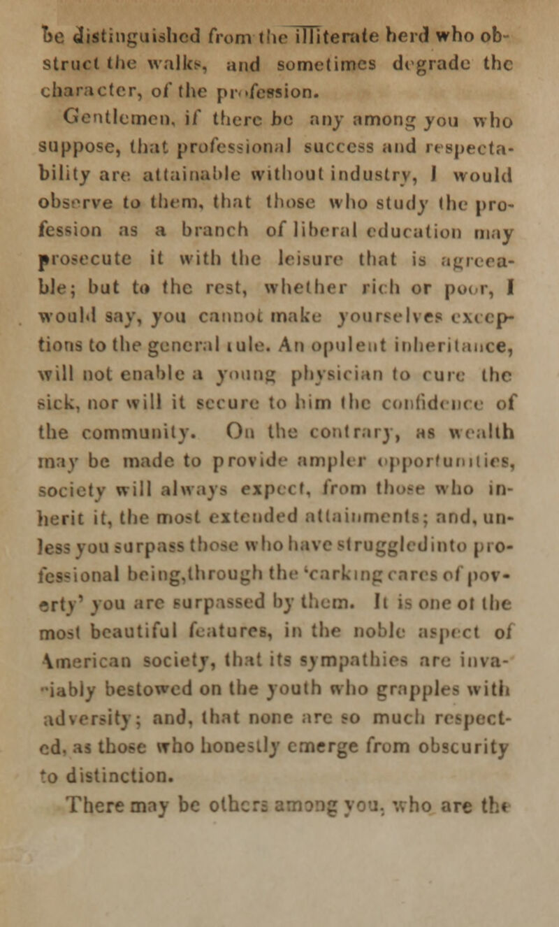 oe distinguished from the illiterate herd who ob- struct the walks, and sometimes degrade the character, of the profession. Gentlemen, if there be any among you who suppose, that professional success and respecta- bility are attainable without industry, I would observe to them, that those who study the pro- fession as a branch of liberal education may prosecute it with the leisure that is agreea- ble; hut to the rest, whether rich or poor, I would say, you cannot make yourselves excep- tion! to the general tule. An opulent inheritance, will not enable a young physician to cure the sick, nor will it secure to him the confident the community. On the contrary, as wealth may be made to provide ampler opportunities, society will always expect, from those who in- herit it, the mo>t extended attainments; and, mi- ni surpass those who have Btruggledinto pro- fessional being,lhrough the 'corking cares of pov- erty' vou are surpassed by them. Ii is one ot the most beautiful features, in the noble aspect of \merican society, that its sympathies are inva- iably bestowed on the youth who grapples with adversity; and. that none arc so much respect- ed, as those who honestly emerge from obscurity to distinction. There may be others among you. who are th<