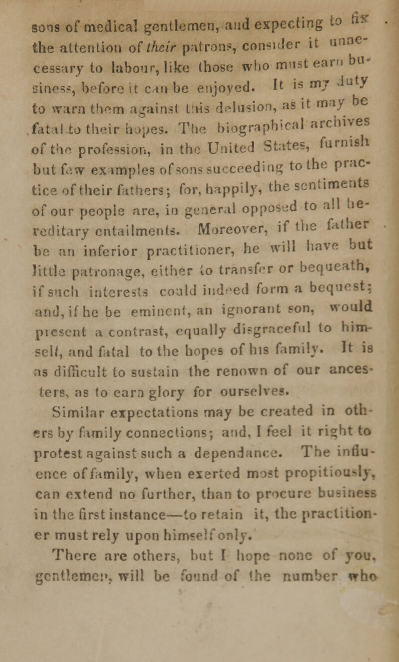 sons of medical gentlemen, and expecting to hV ■ the attention of their patrons, consider it unne- cessary to labour, like those who must earn bu* sines?, before it can be enjoyed. It is mj - u / to warn them againsl this delusion, as it may be fatal to their hopes. The biographical archives Of the profession, in the United States, furnish but few examples of sons succeeding to the prac- tice of their fathers; for, happily, the sentiments of our people are, in general opposed to all he- reditary entailments. Moreover, if the father be an inferior practitioner, he will have but little patronage, either to transfer or bequeath, if such interests could indeed form a bequest; and, if he be eminent, an ignorant son, would picsent a contrast, equally disgraceful to him- self, and fatal to the hopes of his family. It is as difficult to sustain the renown of our ances- ters, as to earn glory for ourselves. Similar expectations may be created in oth- ers by family connections; and. I feel it right to protest against such a dependance. The influ- ence of family, when exerted most propitiou>ly, can extend no further, than to procure business in the first instance—to retain it, the practition- er must rely upon himself only. There are others, but I hope none of you. gcntlemet», will be found of the number who