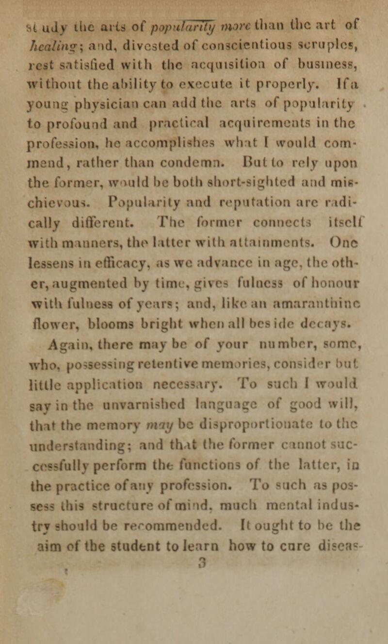 iv ilic aits of popularity more Wv,\\\ the art of healing] and, divested of conscientious scruples, rest satisfied with the acquisition of businei without the ahility to execute it properly. If a young physician can add the arts of popularity to profound and practical acquirements in the profession, he accomplishes what I would com- mend, rather than condemn. But to rely upon the former, would be both short-sighted and mis- cbievous. Popularity and reputation are radi- cally different. The former connects itscU with m moors, the 1 liter with attainments. One lessens in effi< acy, as we advance in age, the oth- er, augmented by time, gives fulness of honour with fulness of years; and. like an amaranthine flower, blooms bright when all beside de< Again, there may be of your number, some, who. po retentive memories, consider bat little application nc ich I would in the unvarnished I i ill, that the mem >rv m ty he disproportionate to tlic understanding; and that (lie former c mnol suc- cessfully perform the functions of the latter, in the practice of any profession. To ! os- ; mind, much mental indus- try should be recommended. It ought to be the aim of the student to learn how to cure dis- 3