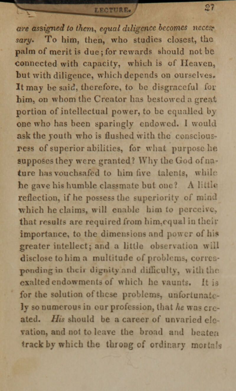 2? are assigned to them, equal diligence becomes ncccs? sary. To him, then, who studies closest, the palm of merit is due; for rewards should not be connected with capacity, which is of Heaven, but with diligence, which depends on ourselves. It may be said, therefore, to be disgraceful for him, on whom the Creator has bestowed a great portion of intellectual power, to be equalled by one who has been sparingly endowed. 1 would ask the youth who is flushed with the conscious- ress of superior abilities, for what purpose ho supposes they were granted? Why the God of na- ture has vouchsafed to him five talents, while he gave his humble classmate but one? A 1 . reflection, if he possess the superiority of n: which he claims, will enable him t. ive, that results are required from him.cijual in tin importance, to the dimensions and power of his greater intellect; and a little i disclose to him a multitude of problems, con pondingin the ii dignity and difficulty, with exaltedendowments of which he vaunts. I for the solution of these problems, unibrtuna ly so numerous in our profession, that he v. ated. His should be a career of unvaried i vation, and not to leave the broad and beaten track by which the throDg of ordinary mci
