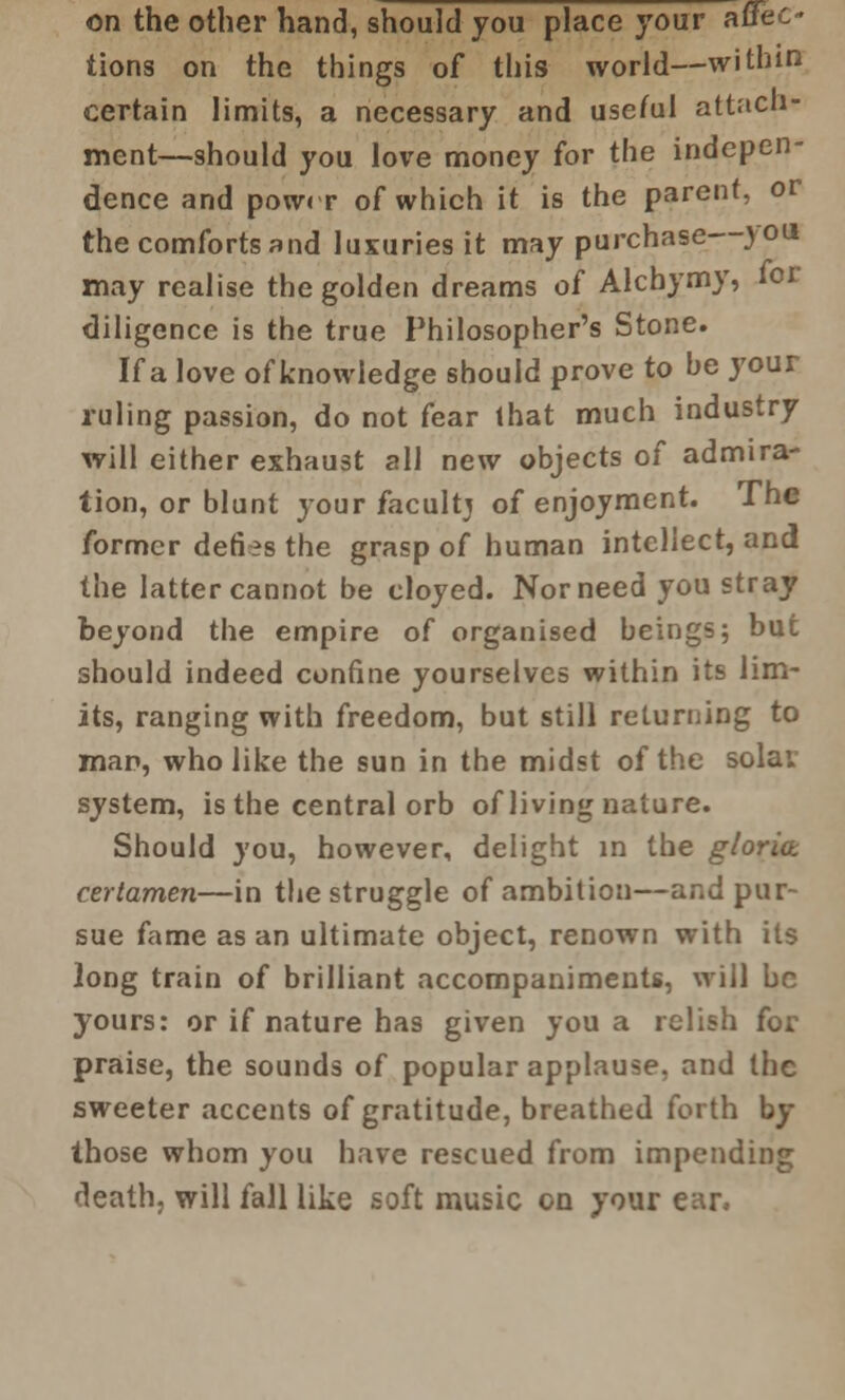 on the other hand, should you place your affeo tions on the things of this world—within certain limits, a necessary and useful attach- ment—should you love money for the indepen- dence and powrr of which it is the parent, or the comforts and luxuries it may purchase you may realise the golden dreams o( Alcbymy, tor diligence is the true Philosopher's Stone. If a love of knowledge should prove to be your ruling passion, do not fear that much industry will either exhaust all new objects of admira- tion, or blunt jour faculty of enjoyment. The former defies the grasp of human intellect, and the latter cannot be cloyed. Nor need you stray beyond the empire of organised beings; but should indeed confine yourselves within its lim- its, ranging with freedom, but still returning to man, who like the sun in the midst of the solav system, is the central orb of living nature. Should you, however, delight in the gloria certamen—in the struggle of ambition—and pur- sue fame as an ultimate object, renown with its long train of brilliant accompaniments, will be yours: or if nature has given you a relish for praise, the sounds of popular applause, and the sweeter accents of gratitude, breathed forth by those whom you have rescued from impending death, will fall like soft music on your ear,