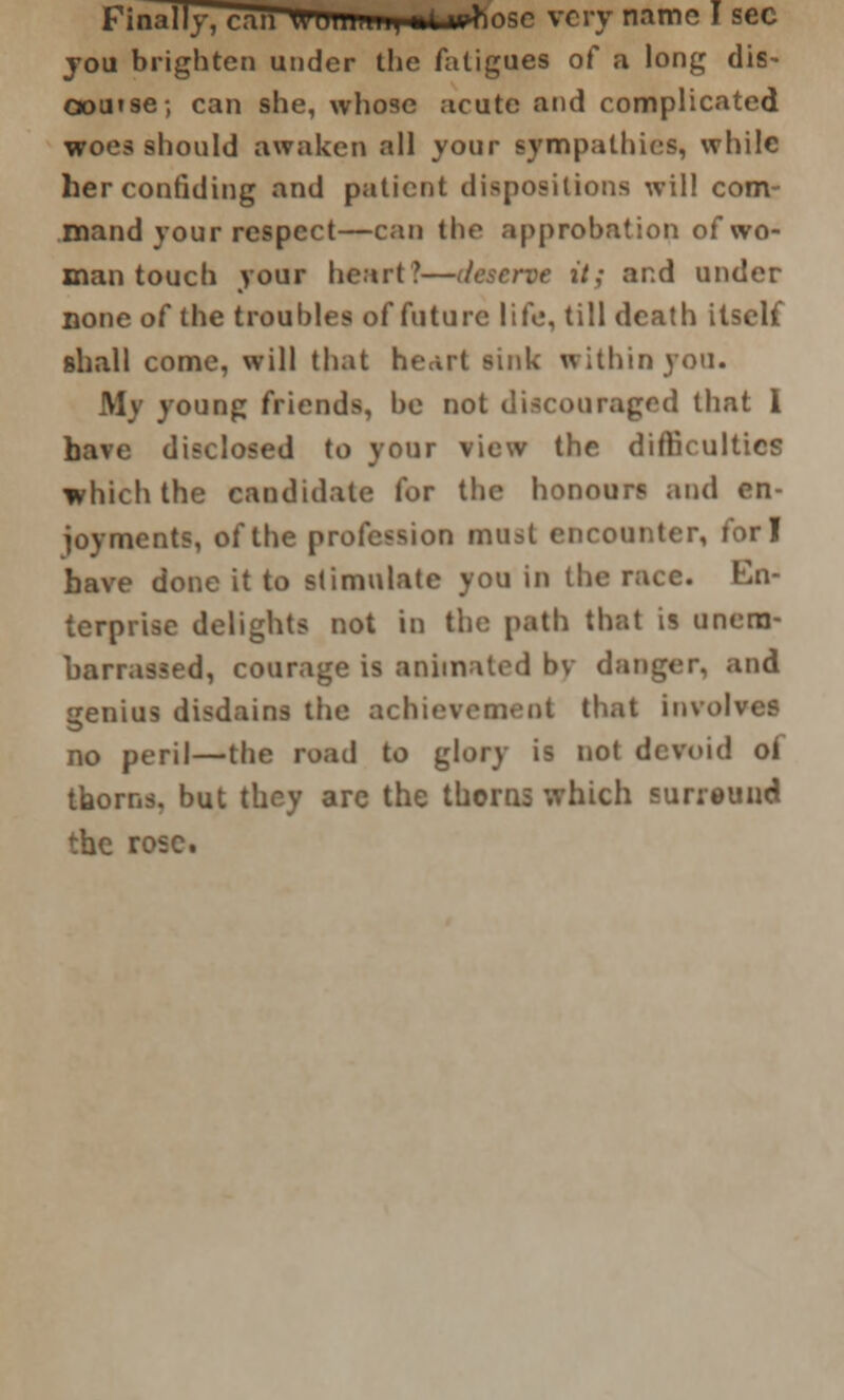 Firnllj, utu U'UiiiuiH mi whose very name I sec you brighten under the fatigues of a long dis- oou»se-, can she, whose acute and complicated woes should awaken all your sympathies, while her confiding and patient dispositions will com- mand your respect—can the approbation of wo- man touch your heart?—deserve it; and under Done of the troubles of future life, till death itself shall come, will that heart sink within you. My young friends, be not discouraged that 1 have disclosed to your view the difficulties which the candidate for the honours and en- joyments, of the profession must encounter, fori have done it to stimulate you in the race. En- terprise delights not in the path that is unem- barrassed, courage is animated bv danger, and genius disdains the achievement that involves no peril—the road to glory is not devoid of thorns, but they are the thorns which surreuud the rose.