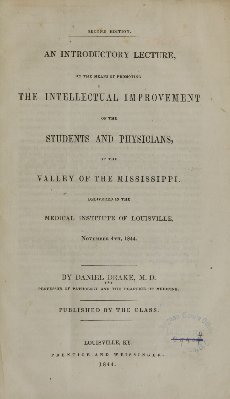 SECOND EDITION. AN INTRODUCTORY LECTURE, ON THE MEANS OF PROMOTING THE INTELLECTUAL IMPROVEMENT OF THE STUDENTS AND PHYSICIANS, OF THE VALLEY OF THE MISSISSIPPI. DELIVERED IN THE MEDICAL INSTITUTE OF LOUISVILLE, November 4th, 1844. BY DANIEL DRAKE, M. D. •»» PROFESSOR OF PATHOLOGY AND THE PRACTICE OF MEDICINE. PUBLISHED BY THE CLASS. U- LOUISVILLE, KY. v * PRENTICE AND WEISSINGER 1844.