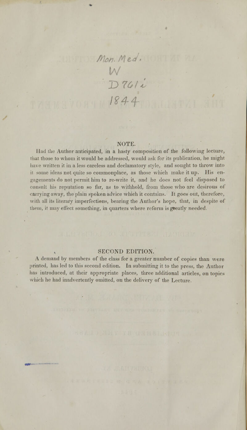 /Han. M • IV 12 4- + NOTE. Had the Author anticipated, in a hasty composition of the following lecture, that those to whom it would be addressed, would ask for its publication, he might have written it in a less careless and declamatory style, and sought to throw into it sonic ideas not quite so commonplace, as those which make it up. His en- gagements do not permit him to re-write it, and he does not feel disposed to consult his reputation so far, as to withhold, from those who are desirous of carrying away, the plain spoken advice which it contains. It goes out, therefore, with all its literary imperfections, bearing the Author's hope, that, in despite of them, it may effect something, in quarters where reform isgveatly needed. SECOND EDITION. A demand by members of the class for a greater number of copies than were printed, has led to this second edition. In submitting it to the press, the Author has introduced, at their appropriate places, three additional articles, on topics which he had inadvertently omitted, on the delivery of the Lecture.