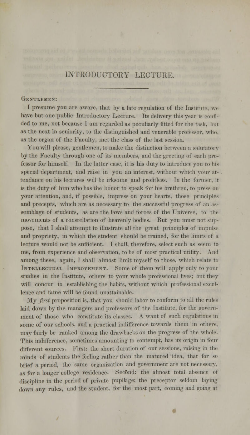 INTRODUCTORY LECTURE. Gentlemen: I presume you are aware, that by a late regulation of the Institute, we have but one public Introductory Lecture. Its delivery this year is con ti- ded to me, not because I am regarded as peculiarly fitted for the tusk, but as the next in seniority, to the distinguished and venerable professor, who, as the organ of the Faculty, met the class of the last session, Youwill please, gentlemen, to make the distinction between a salutatory by the Faculty through one of its members, and the greeting of each pro- fessor for himself. In the latter case, it is his duty to introduce you to his special department, and raise in you an interest, without which your at- tendance on his lectures will be irksome and profitless. In the former, it is the duty of him who has the honor to speak for his brethren, to press on your attention, and, if possible, impress on your hearts, those principles and precepts, which are as necessary to the successful progress of an as- semblage of students, as are the laws and forces of the Universe, to the movements of a constellation of heavenly bodies. But you must not sup- pose, that I shall attempt to illustrate all the great principles of impulse and propriety, in which the student should be trained, for the limits of & lecture would not be sufficient. I shall, therefore, select such as seem to me, from experience and observation, to be of most practical utility. And among these, again, I shall almost limit myself to those, which relate to Intellectual Improvement. Some of them will apply only to your studies in the Institute, others to your whole professional lives; but they will concur in establishing the habits, without which professional excel- lence and fame will be found unattainable. My first proposition is, that you should labor to conform to all the rules laid down by the managers and professors of the Institute, for the govern- ment of those who constitute its classes. A want of such regulations in some of our schools, and a practical indifference towards them in others, may fairly be ranked among the drawbacks on the progress of the whole. This indifference, sometimes amounting to contempt, has its origin in four different sources. First: the short duration of our sessions, raising in the minds of students the feeling rather than the matured idea, that for so brief a period, the same organization and government are not necessary. as for a longer college residence. Sec&nd: the almost total absence of discipline in the period of private pupilage; the preceptor seldom laying down any rules, and the student, for the most part, coming and goinc; at