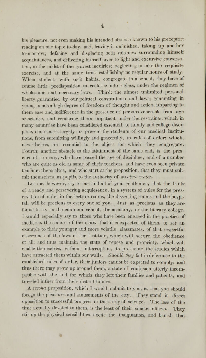 his pleasure, not even making his intended absence known to his preceptor; reading on one topic to-day, and, leaving it unfinished, taking up another to-morrow; defacing and displacing both volumes; surrounding himself acquaintances, and delivering himself over to light and excursive conversa- tion, in the midst of the gravest inquiries; neglecting to take the requisite exercise, and at the same time establishing no regular hours of study. When students with such habits, congregate in a school, they have of course little predisposition to coalesce into a class, under the regimen of wholesome and necessary laws. Third: the almost unlimited personal liberty guarantied by our political constitutions and laws; generating in young minds a high degree of freedom of thought and action, imparting to them ease and, indifference in the presence of persons venerable from age or science, and rendering them impatient under the restraints, which in many countries have been considered essential, to family and college disci- pline, contributes largely to prevent the students of our medical institu- tions, from submitting willingly and gracefully, to rules of order; which, nevertheless, are essential to the object for which they congregate. Fourth: another obstacle to the attainment of the same end, is the pres- ence of so many, who have passed the age of discipline, and of a number who are quite as old as some of their teachers, and have even been private teachers themselves, and who start at the proposition, that they must sub- mit themselves, as pupils, to the authority of an alma mater. Let me, however, say to one and all of you, gentlemen, that the fruits of a ready and persevering acquiesence, in a system of rules for the pres- ervation of order in the lecture rooms, the dissecting rooms and the hospi- tal, will be precious to every one of you. Just as precious as they are- found to be, in the common school, the academy, or the literary college. I would especially say to those who have been engaged in the practice of medicine, the seniors of the class, that it is expected of them, to set an example to their younger and more volatile classmates, of that respectful observance of the laws of the Institute, which will secure the obedience of all; and thus maintain the state of repose and propriety, which will enable themselves, without interruption, to prosecute the studies which have attracted them within our walls. Should they fail in deference to the established rules of order, their juniors cannot be expected to comply; and thus there may grow up around them, a state of confusion utterly incom- patible with the end for which they left their families and patients, and traveled hither from their distant homes. A second proposition, which I would submit to you, is, that you should forego the pleasures and amusements of the city. They stand in direct opposition to successful progress in the study of science. The loss of the time actually devoted to them, is the least of their sinister effects. They stir up the physical sensibilities, excite the imagination, and banish that