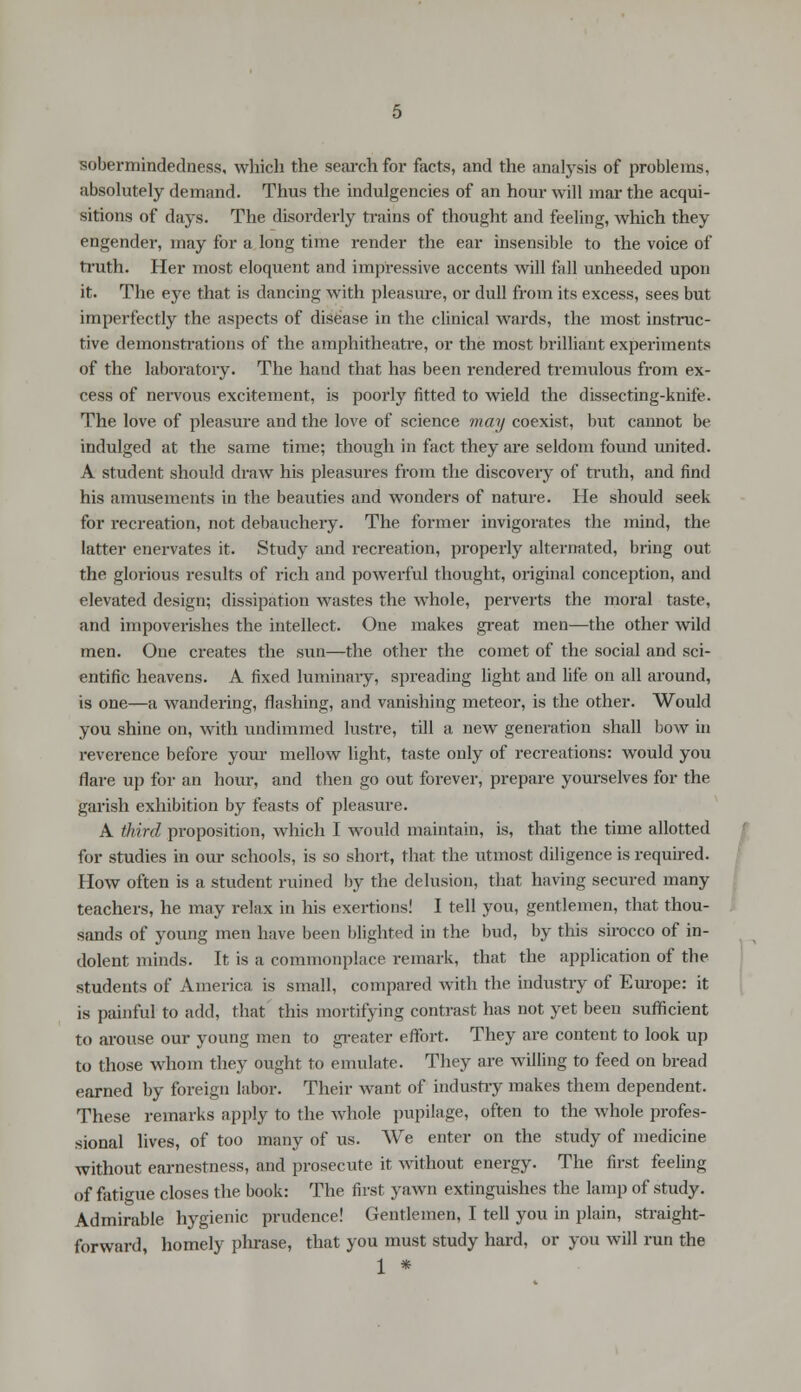 sobermindetlness, which the search for facts, and the analysis of problems, absolutely demand. Thus the indigencies of an hour will mar the acqui- sitions of days. The disorderly trains of thought and feeling, which they engender, may for a long time render the ear insensible to the voice of truth. Her most eloquent and impressive accents will fall unheeded upon it. The eye that is dancing with pleasure, or dull from its excess, sees but imperfectly the aspects of disease in the clinical wards, the most instruc- tive demonstrations of the amphitheatre, or the most brilliant experiments of the laboratory. The hand that has been rendered tremulous from ex- cess of nervous excitement, is poorly fitted to wield the dissecting-knife. The love of pleasure and the love of science may coexist, but cannot be indulged at the same time; though in fact they are seldom found united. A student should draw his pleasures from the discovery of truth, and find his amusements in the beauties and wonders of nature. He should seek for recreation, not debauchery. The former invigorates the mind, the latter enervates it. Study and recreation, properly alternated, bring out the glorious results of rich and powerful thought, original conception, and elevated design; dissipation wastes the whole, perverts the moral taste, and impoverishes the intellect. One makes great men—the other wild men. One creates the sun—the other the comet of the social and sci- entific heavens. A fixed luminary, spreading light and life on all around, is one—a wandering, flashing, and vanishing meteor, is the other. Would you shine on, with undimmed lustre, till a new generation shall bow in reverence before your mellow light, taste only of recreations: would you flare up for an hour, and then go out forever, prepare yourselves for the garish exhibition by feasts of pleasure. A third proposition, which I would maintain, is, that the time allotted for studies in our schools, is so short, that the utmost diligence is required. How often is a student ruined by the delusion, that having secured many teachers, he may relax in his exertions! I tell you, gentlemen, that thou- sands of young men have been blighted in the bud, by this sirocco of in- dolent minds. It is a commonplace remark, that the application of the students of America is small, compared with the industry of Europe: it is painful to add, that this mortifying contrast has not yet been sufficient to arouse our young men to greater effort. They are content to look up to those whom they ought to emulate. They are willing to feed on bread earned by foreign labor. Their want of industry makes them dependent. These remarks apply to the whole pupilage, often to the whole profes- sional lives, of too many of us. We enter on the study of medicine without earnestness, and prosecute it without energy. The first feeling of fatigue closes the book: The first yawn extinguishes the lamp of study. Admirable hygienic prudence! Gentlemen, I tell you in plain, straight- forward, homely phrase, that you must study hard, or you will run the 1 *