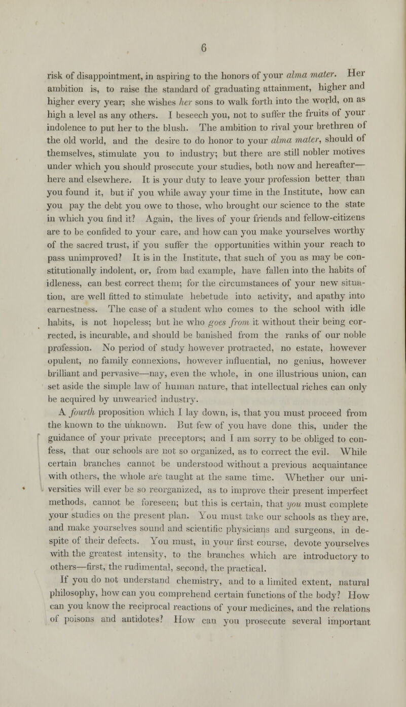risk of disappointment, in aspiring to the honors of your alma mater. Her ambition is, to raise the standard of graduating attainment, higher and higher every year; she wishes her sons to walk forth into the world, on as high a level as any others. I beseech you, not to suffer the fruits of your indolence to put her to the blush. The ambition to rival your brethren of the old world, and the desire to do honor to your alma mater, should of themselves, stimulate you to industry; but there are still nobler motives under which you should prosecute your studies, both now and hereafter— here and elsewhere. It is your duty to leave your profession better than you found it, but if you while away your time in the Institute, how can you pay the debt you owe to those, who brought our science to the state in which you find it? Again, the lives of your friends and fellow-citizens are to be confided to your care, and how can you make yourselves worthy of the sacred trust, if you suffer the opportunities within your reach to pass unimproved? It is in the Institute, that such of you as may be con- stitutionally indolent, or, from bad example, have fallen into the habits of idleness, can best correct them; for the circumstances of your new situa- tion, are well fitted to stimulate hebetude into activity, and apathy into earnestness. The case of a student who comes to the school with idle habits, is not hopeless; but he who goes from it without their being cor- rected, is incurable, and should be banished from the ranks of our noble profession. No period of study however protracted, no estate, however opulent, no family connexions, however influential, no genius, however brilliant and pervasive—nay, even the whole, in one illustrious union, can set aside the simple law of human nature, that intellectual riches can only be acquired by unwearied industry. A fourth proposition which I lay down, is, that you must proceed from the known to the unknown. But few of you have done this, under the guidauce of your private preceptors; and 1 am sorry to be obliged to con- fess, that our schools are not so organized, as to correct the evil. While certain branches cannot be understood without a previous acquaintance with others, the whole are taught at the same time. Whether our uni- versities will ever be so reorganized, as to improve their present imperfect methods, cannot be foreseen; but this is certain, that you must complete your studies on the present plan. You must take our schools as they are. and make yourselves sound and scientific physicians and surgeons, in de- spite of their defects. You must, in your first course, devote yourselves with the greatest intensity, to the branches which are introductory to others—first, the rudimental, second, the practical. If you do not understand chemistry, and to a limited extent, natural philosophy, how can you comprehend certain functions of the body? How can you know the reciprocal reactions of your medicines, and the relations of poisons and antidotes? How can you prosecute several important