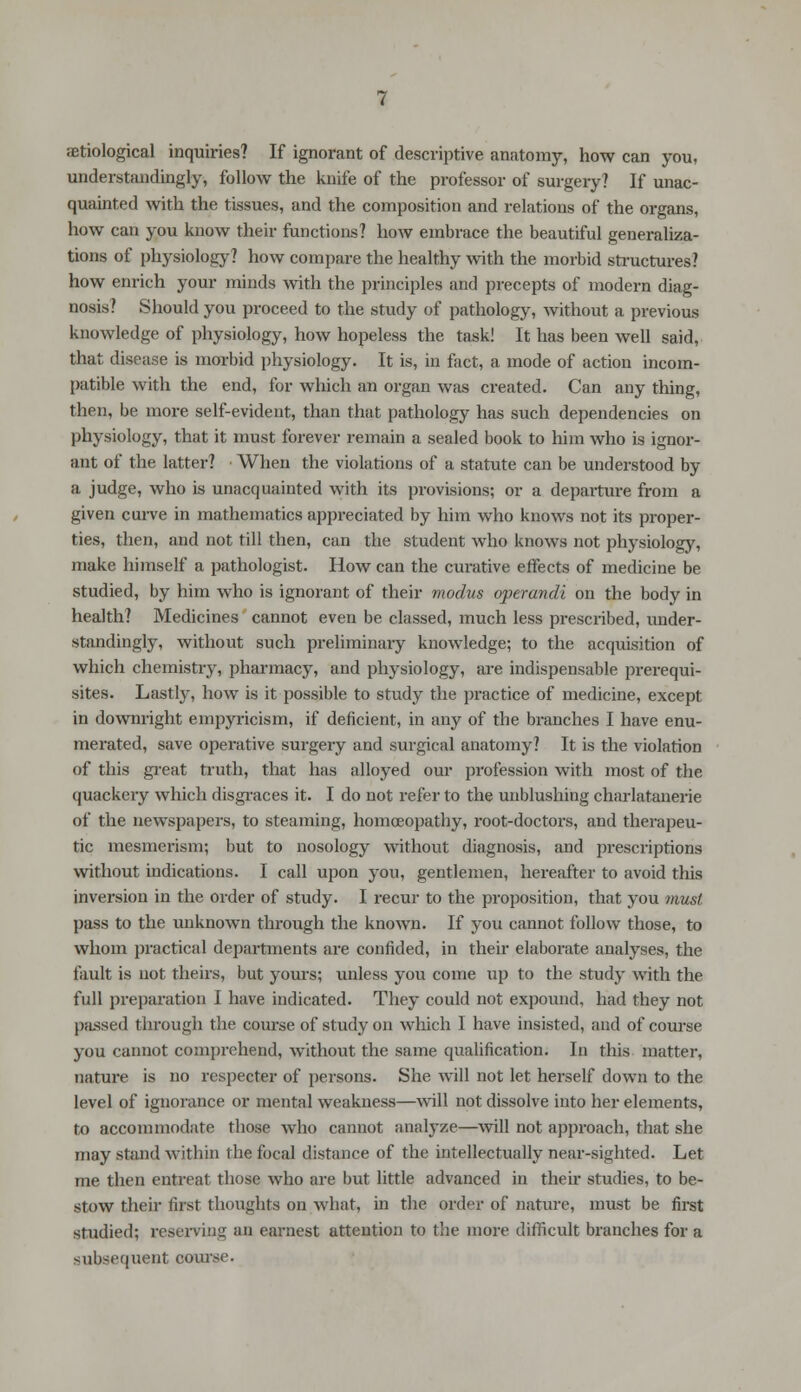 ;etiological inquiries? If ignorant of descriptive anatomy, how can you, understanding^, follow the knife of the professor of surgery? If unac- quainted with the tissues, and the composition and relations of the organs, how can you know their functions? how embrace the beautiful generaliza- tions of physiology? how compare the healthy with the morbid structures? how enrich your minds with the principles and precepts of modern diag- nosis? Should you proceed to the study of pathology, without a previous knowledge of physiology, how hopeless the task! It has been well said, that disease is morbid physiology. It is, in fact, a mode of action incom- patible with the end, for which an organ was created. Can any thing, then, be more self-evident, than that pathology has such dependencies on physiology, that it must forever remain a sealed book to him who is ignor- ant of the latter? When the violations of a statute can be understood by a judge, who is unacquainted with its provisions; or a departure from a given curve in mathematics appreciated by him who knows not its proper- ties, then, and not till then, can the student who knows not physiology, make himself a pathologist. How can the curative effects of medicine be studied, by him who is ignorant of their modus operandi on the body in health? Medicines cannot even be classed, much less prescribed, under- standingly, without such preliminary knowledge; to the acquisition of which chemistry, pharmacy, and physiology, are indispensable prerequi- sites. Lastly, how is it possible to study the practice of medicine, except in downright einpyricism, if deficient, in any of the branches I have enu- mei'ated, save operative surgery and surgical anatomy? It is the violation of this great truth, that has alloyed our profession with most of the quackery which disgraces it. I do not refer to the unblushing charlatanerie of the newspapers, to steaming, homoeopathy, root-doctors, and therapeu- tic mesmerism; but to nosology without diagnosis, and prescriptions without indications. I call upon you, gentlemen, hereafter to avoid this inversion in the order of study. I recur to the proposition, that you must, pass to the unknown through the known. If you cannot follow those, to whom practical departments are confided, in their elaborate analyses, the fault is not theirs, but yours; unless you come up to the study with the full preparation I have indicated. They could not expound, had they not passed through the course of study on which I have insisted, and of course you cannot comprehend, without the same qualification. In this matter, nature is no respecter of persons. She will not let herself down to the level of ignorance or mental weakness—will not dissolve into her elements, to accommodate those who cannot analyze—will not approach, that she may stand within the focal distance of the intellectually near-sighted. Let me then entreat those who are but little advanced in their studies, to be- stow their first thoughts on what, in the order of nature, must be first studied; reserving an earnest attention to the more difficult branches for a subsequent course.