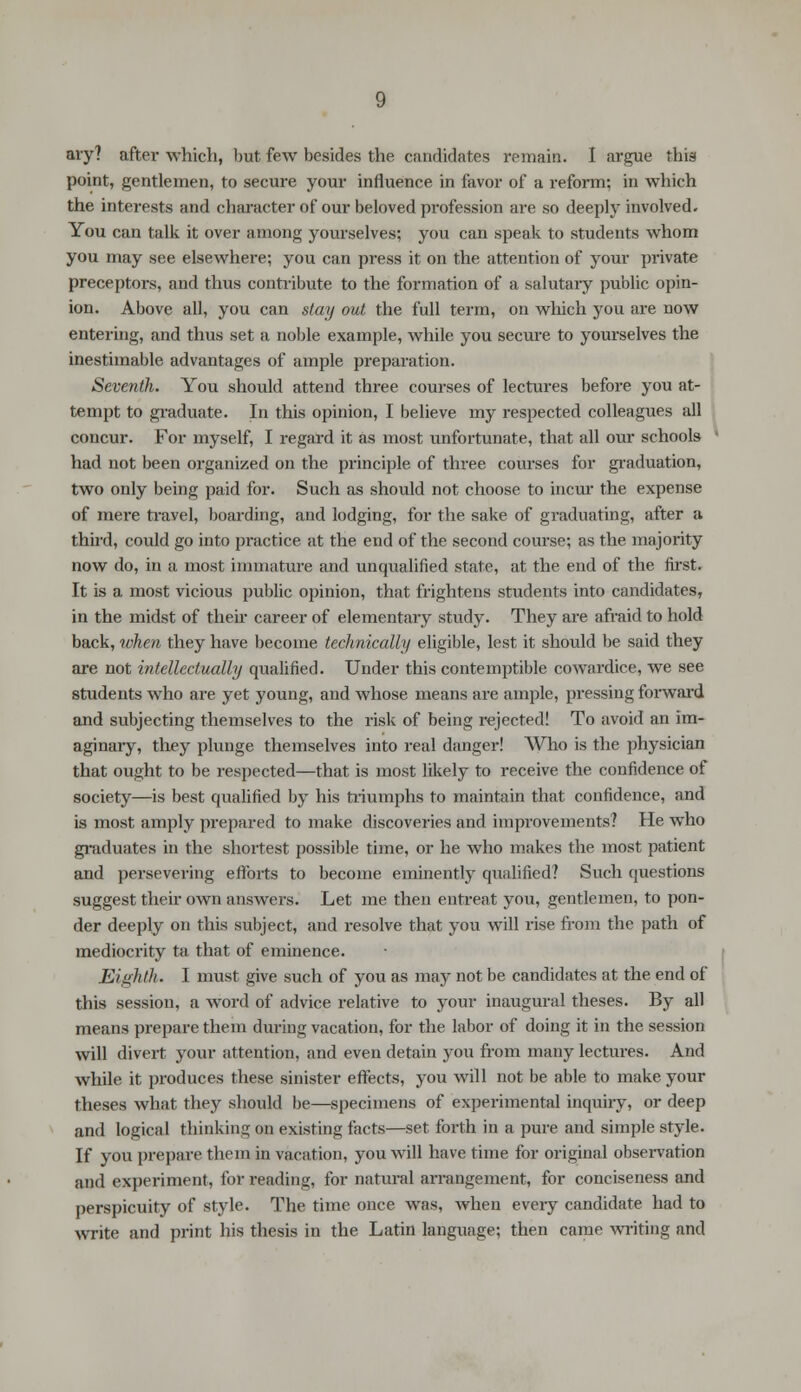 ary? after which, but few besides the candidates remain. I argue thia point, gentlemen, to secure your influence in favor of a reform; in which the interests and character of our beloved profession are so deeply involved. You can talk it over among yourselves; you can speak to students whom you may see elsewhere; you can press it on the attention of your private preceptors, and thus contribute to the formation of a salutary public opin- ion. Above all, you can stay out the full term, on which you are now entering, and thus set a noble example, while you secure to yourselves the inestimable advantages of ample preparation. Seventh. You should attend three courses of lectures before you at- tempt to graduate. In this opinion, I believe my respected colleagues all concur. For myself, I regard it as most unfortunate, that all our schools had not been organized on the principle of three courses for graduation, two only being paid for. Such as should not choose to incur the expense of mere travel, boarding, and lodging, for the sake of graduating, after a third, could go into practice at the end of the second course; as the majority now do, in a most immature and unqualified state, at the end of the first. It is a most vicious public opinion, that frightens students into candidates, in the midst of their career of elementary study. They are afraid to hold back, when they have become technically eligible, lest it should be said they are not intellectually qualified. Under this contemptible cowardice, we see students who are yet young, and whose means are ample, pressing forward and subjecting themselves to the risk of being rejected! To avoid an im- aginary, they plunge themselves into real danger! Who is the physician that ought to be respected—that is most likely to receive the confidence of society—is best qualified by his triumphs to maintain that confidence, and is most amply prepared to make discoveries and improvements? He who graduates in the shortest possible time, or he who makes the most patient and persevering efforts to become eminently qualified? Such questions suggest their own answers. Let me then entreat you, gentlemen, to pon- der deeply on this subject, and resolve that you will rise from the path of mediocrity ta that of eminence. Eighth. I must give such of you as may not be candidates at the end of this session, a word of advice relative to your inaugural theses. By all means prepare them during vacation, for the labor of doing it in the session will divert your attention, and even detain you from many lectures. And while it produces these sinister effects, you will not be able to make your theses what they should be—specimens of experimental inquiry, or deep and logical thinking on existing facts—set forth in a pure and simple style. If you prepare them in vacation, you will have time for original observation and experiment, for reading, for natural arrangement, for conciseness and perspicuity of style. The time once was, when eveiy candidate had to write and print his thesis in the Latin language; then came writing and