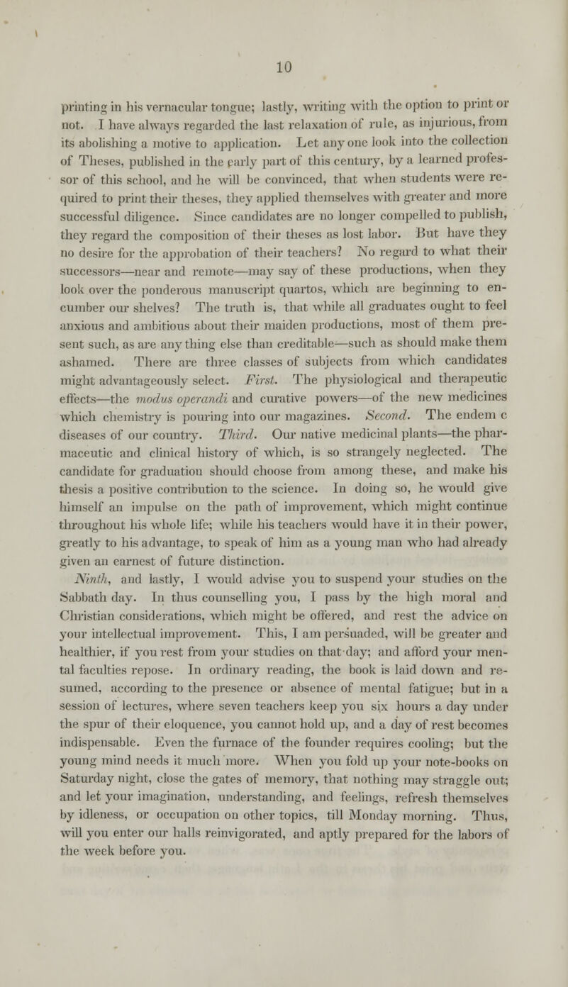 printing in his vernacular tongue; lastly, writing with the option to print or not. I have always regarded the last relaxation of rule, as injurious, from its abolishing a motive to application. Let anyone look into the collection of Theses, published in the early part of this century, by a learned profes- sor of this school, and he will be convinced, that when students were re- quired to print their theses, they applied themselves with greater and more successful diligence. Since candidates are no longer compelled to publish, they regard the composition of their theses as lost labor. But have they no desire for the approbation of their teachers? No regard to what their successors—near and remote—may say of these productions, when they look over the ponderous manuscript quartos, which are beginning to en- cumber our shelves? The truth is, that while all graduates ought to feel anxious and ambitious about their maiden productions, most of them pre- sent such, as are any thing else than creditable—such as should make them ashamed. There are three classes of subjects from which candidates might advantageously select. First. The physiological and therapeutic effects—the modus operandi and curative powers—of the new medicines which chemistry is pouring into our magazines. Second. The endem c diseases of our country. Third. Our native medicinal plants—the phar- maceutic and clinical histoiy of which, is so strangely neglected. The candidate for graduation should choose from among these, and make his thesis a positive contribution to the science. In doing so, he would give himself an impulse on the path of improvement, which might continue throughout his whole life; while his teachers would have it in their power, greatly to his advantage, to speak of him as a young man who had already given an earnest of future distinction. Ninth, and lastly, I would advise you to suspend your studies on the Sabbath day. In thus counselling you, I pass by the high moral and Christian considerations, which might be offered, and rest the advice on your intellectual improvement. This, I am persuaded, will be greater and healthier, if you rest from your studies on that-day; and afford your men- tal faculties repose. In ordinary reading, the book is laid down and re- sumed, according to the presence or absence of mental fatigue; but in a session of lectures, where seven teachers keep you six hours a day under the spur of their eloquence, you cannot hold up, and a day of rest becomes indispensable. Even the furnace of the founder requires cooling; but the young mind needs it much more. When you fold up your note-books on Saturday night, close the gates of memory, that nothing may straggle out; and let your imagination, understanding, and feelings, refresh themselves by idleness, or occupation on other topics, till Monday morning. Thus, will you enter our halls reinvigorated, and aptly prepared for the labors of the week before you.