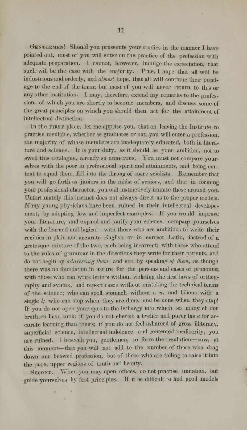Gentlemen! Should you prosecute your studies in the manner I have pointed out, most of you will enter on the practice of the profession with adequate preparation. I cannot, however, indulge the expectation, that such will be the case with the majority. True, I hope that all will be industrious and orderly, and almost hope, that all will continue their pupil- age to the end of the term; but most of you will never return to this or any other institution. I may, therefore, extend my remarks to the profes- sion, of which you are shortly to become members, and discuss some of the great principles on which you should then act for the attainment of intellectual distinction. In the first place, let me apprise you, that on leaving the Institute to practise medicine, whether as graduates or not, you will enter a profession, the majority of whose members are inadequately educated, both in litera- ture and science. It is your duty, as it should be your ambition, not to swell this catalogue, already so numerous. You must not compare your- selves with the poor in professional spirit and attainments, and being con- tent to equal them, fall into the throng of mere sciolists. Remember that you will go forth as juniors in the midst of seniors, and that in forming your professional character, you will instinctively imitate those around you. Unfortunately this instinct does not always direct us to the proper models. Many young physicians have been ruined in their intellectual develope- rnent, by adopting low and imperfect examples. If you would improve your literature, and expand and purify your science, compai^p yourselves with the learned and logical—with those who are ambitious to write their recipies in plain and accurate English or in correct Latin, instead of a grotesque mixture of the two, each being incorrect; with those who attend to the rules of grammar in the directions they write for their patients, and do not begin by addressing them, and end by speaking of them, as though there was no foundation in nature for the persons and cases of pronouns; with those who can write letters without violating the first laws of orthog- raphy and syntax, and report cases without mistaking the technical terms of the science; who can spell stomach without a v, and bilious with a single I; who can stop when they are done, and be done when they stop! If you do not open your eyes to the lethargy into which so many of our brethren have sunk; if you do not cherish a livelier and purer taste for ac- curate learning than theirs; if you do not feel ashamed of gross illiteracy, superficial science, intellectual indolence, and contented mediocrity, you are ruined. I beseech you, gentlemen, to form the resolution—now, at this moment—that you will not add to the number of those who drag down our beloved profession, but of those who are toiling to raise it into the pure, upper regions of truth and beauty. Second. When you may open offices, do not practise imitation, but guide yourselves by first principles. If it be difficult to find good models