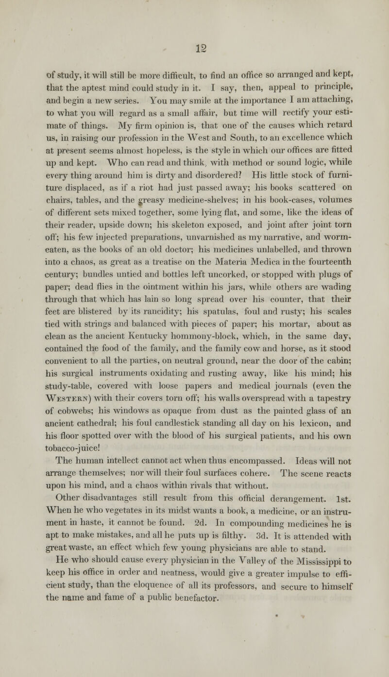of study, it will still be more difficult, to find an office so arranged and kept, that the aptest mind could study in it. I say, then, appeal to principle, and begin a new series. You may smile at the importance I am attaching, to what you will regard as a small affair, but time will rectify your esti- mate of things. My firm opinion is, that one of the causes which retard us, in raising our profession in the West and South, to an excellence which at present seems almost hopeless, is the style in which our offices are fitted up and kept. Who can read and think, with method or sound logic, while eveiy thing around him is dirty and disordered? His little stock of furni- ture displaced, as if a riot had just passed away; his books scattered on chairs, tables, and the greasy medicine-shelves; in his book-cases, volumes of different sets mixed together, some lying flat, and some, like the ideas of their readei-, upside down; his skeleton exposed, and joint after joint torn off; his few injected preparations, unvarnished as my narrative, and worm- eaten, as the books of an old doctor; his medicines unlabelled, and thrown into a chaos, as great as a treatise on the Materia Medica in the fourteenth century; bundles untied and bottles left uncorked, or stopped with plugs of paper; dead flies in the ointment within his jars, while others are wading through that which has lain so long spread over his counter, that their feet are blistered by its rancidity; his spatulas, foul and rusty; his scales tied with strings and balanced with pieces of paper; his mortar, about as clean as the ancient Kentucky hommony-block, which, in the same day, contained the food of the family, and the family cow and horse, as it stood convenient to all the parties, on neutral ground, near the door of the cabin; his surgical instruments oxidating and rusting away, like his mind; his study-table, covered with loose papers and medical journals (even the Western) with their covers torn oft'; his walls overspread with a tapestry of cobwebs; his windows as opaque from dust as the painted glass of an ancient cathedral; his foul candlestick standing all day on his lexicon, and his floor spotted over with the blood of his surgical patients, and his own tobacco-juice! The human intellect cannot act when thus encompassed. Ideas will not arrange themselves; nor will their foul surfaces cohere. The scene reacts upon his mind, and a chaos within rivals that without. Other disadvantages still result from this official derangement. 1st. When he who vegetates in its midst wants a book, a medicine, or an instru- ment hi haste, it cannot be found. 2d. In compounding medicines he is apt to make mistakes, and all he puts up is filthy. 3d. It is attended with great waste, an effect which few young physicians are able to stand. He who should cause every physician in the Valley of the Mississippi to keep his office in order and neatness, would give a greater impulse to effi- cient study, than the eloquence of all its professors, and secure to himself the name and fame of a public benefactor.