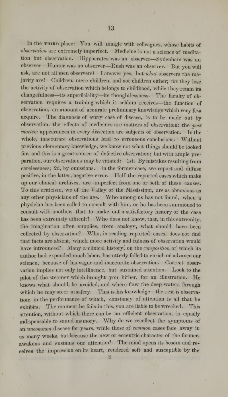 In the third place: You will mingle with colleagues, whose habits of observation are extremely imperfect. Medicine is not a science of medita- tion but observation. Hippocrates was an observer—Sydenham was an observer—Hunter was an observer—Rush was an observer. But you will ask, are not all men observers? I answer yes, but what observers the ma- jority are! Children, mere children, and not children either; for they lose the activity of observation which belongs to childhood, while they retain its changefulness—its superficiality—its thoughtlessness. The faculty of ob- servation requires a training which it seldom receives—the function of observation, an amount of accurate preliminary knowledge which very few acquire. The diagnosis of every case of disease, is to be made out by observation: the effects of medicines are matters of observation: the post mortem appearances in every dissection are subjects of observation. In the whole, inaccurate observations lead to erroneous conclusions. Without previous elementary knowledge, we know not what things should be looked for, and this is a great source of defective observation; but with ample pre- paration, our observations may be vitiated: 1st. By mistakes resulting from carelessness; 2d, by omissions. In the former case, we report and diffuse positive, in the latter, negative error. Half the reported cases which make up our clinical archives, are imperfect from one or both of these causes. To this criticism, we of the Valley of the Mississippi, are as obnoxious as any other physicians of the age. Who among us has not found, when a physician has been called to consult with him. or he has been summoned to consult with another, that to make out a satisfactory history of the case has been extremely difficult? Who does not know, that, in this extremity, the imagination often supplies, from analogy, what should have been collected by observation'? Who, in reading reported cases, does not find that facts are absent, which more activity and fulness of observation would have introduced? Many a clinical history, on the composition of which its author had expended much labor, has utterly failed to enrich or advance our science, because of his vague and inaccurate observation. Correct obser- vation implies not only intelligence, but sustained attention. Look to the pilot of the steamer which brought you hither, for an illustration. He knows what should be avoided, and where flow the deep waters through which he may steer in safety. This is his knowledge—the rest is observa- tion; in the performance of which, constancy of attention is all that he exhibits. The moment he fails in this, you are liable to be wrecked. This attention, without which there can be no efficient observation, is equally indispensable to sound memory. Why do we recollect the symptoms of an uncommon disease for years, while those of common cases fade away in as many weeks, but because the new or eccentric character of the former, awakens and sustains our attention? The mind opens its bosom and re- ceives the impression on its heart, rendered soft and susceptible by the 2
