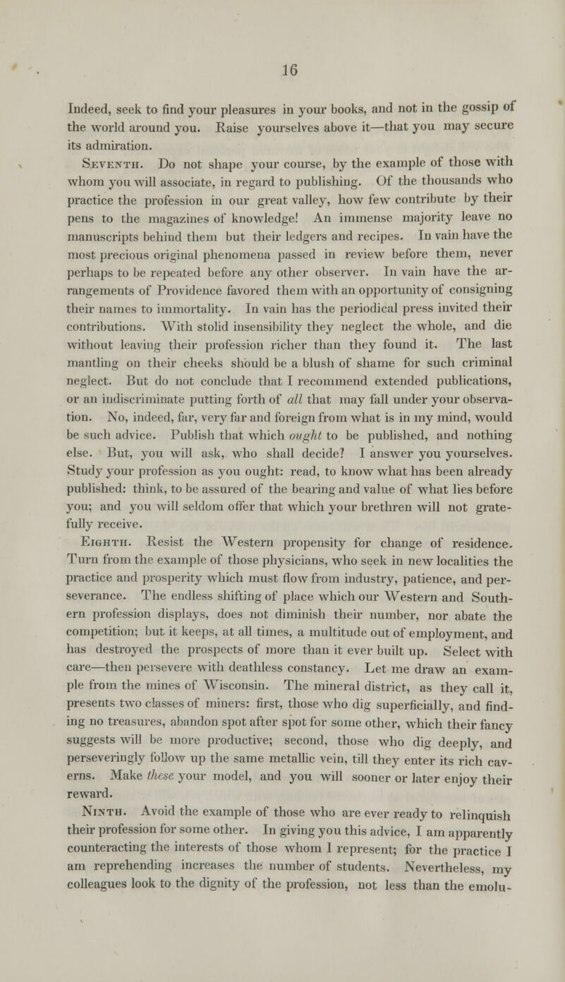 Indeed, seek to find your pleasures in your books, and not in the gossip of the world around you. Raise yourselves above it—that you may secure its admiration. Seventh. Do not shape your course, by the example of those with whom you will associate, in regard to publishing. Of the thousands who practice the profession in our great valley, how few contribute by their pens to the magazines of knowledge! An immense majority leave no manuscripts behind them but their ledgers and recipes. In vain have the most precious original phenomena passed in review before them, never perhaps to be repeated before any other observer. In vain have the ar- rangements of Providence favored them with an opportunity of consigning their names to immortality. In vain has the periodical press invited their contributions. With stolid insensibility they neglect the whole, and die without leaving their profession richer than they found it. The last mantling on their cheeks should be a blush of shame for such criminal neglect. But do not conclude that I recommend extended publications, or an indiscriminate putting forth of all that may fall under your observa- tion. No, indeed, far, very far and foreign from what is in my mind, would be such advice. Publish that which ought to be published, and nothing else. But, you will ask, who shall decide? I answer you yourselves. Study your profession as you ought: read, to know what has been already published: think, to be assured of the bearing and value of what lies before you; and you will seldom offer that which your brethren will not grate- fully receive. Eighth. Resist the Western propensity for change of residence. Turn from the example of those physicians, who seek in new localities the practice and prosperity which must flow from industry, patience, and per- severance. The endless shifting of place which our Western and South- ern profession displays, does not diminish their number, nor abate the competition; but it keeps, at all times, a multitude out of employment, and has destroyed the prospects of more than it ever built up. Select with care—then persevere with deathless constancy. Let me draw an exam- ple from the mines of Wisconsin. The mineral district, as they call it, presents two classes of miners: first, those who dig superficially, and find- ing no treasures, abandon spot after spot for some other, which their fancy suggests will be more productive; second, those who dig deeply, and perseveringly follow up the same metallic vein, till they enter its rich cav- erns. Make these your model, and you will sooner or later enjoy their reward. Ninth. Avoid the example of those who are ever ready to relinquish their profession for some other. In giving you this advice, I am apparently counteracting the interests of those whom 1 represent; for the practice I am reprehending increases the number of students. Nevertheless, my colleagues look to the dignity of the profession, not less than the ernolu-