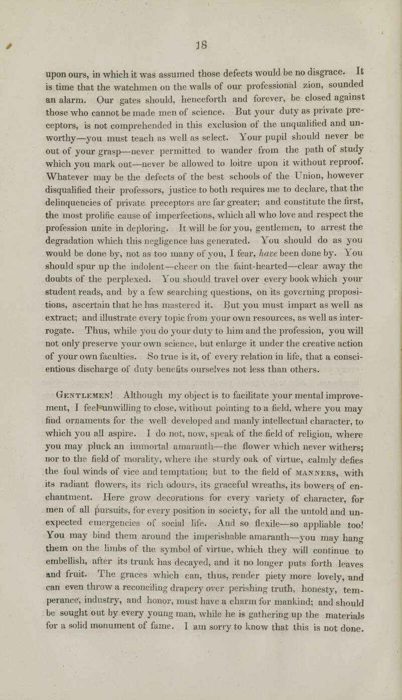 upon ours, in which it was assumed those defects would be no disgrace. It is time that the watchmen on the walls of our professional zion, sounded an alarm. Our gates should, henceforth and forever, be closed against those who cannot be made men of science. But your duty as private pre- ceptors, is not comprehended in this exclusion of the unqualified and un- worthy—yon must teach as well as select. Your pupil should never be out of your grasp—never permitted to wander from the path of study which you mark out—never be allowed to loitre upon it without reproof. Whatever may be the defects of the best schools of the Union, however disqualified their professors, justice to both requires me to declare, that the delinquencies of private preceptors are far greater; and constitute the first, the most prolific cause of imperfections, which all who love and respect the profession unite in deploring. It will be for you, gentlemen, to arrest the degradation which this negligence has generated. You should do as you would be done by, not as too many of you, I fear, have been done by. You should spur up the indolent—cheer on the faint-hearted—clear away the doubts of the perplexed. You should travel over every book which your student reads, and by a few searching questions, on its governing proposi- tions, ascertain that he has mastered it. But you must impart as well as extract; and illustrate every topic from your own resources, as well as inter- rogate. Thus, while you do your duty to him and the profession, you will not only preserve your own science, but enlarge it under the creative action of your own faculties. So true is it, of every relation in life, that a consci- entious discharge of duty benefits ourselves not less than others. Gentlemen! Although my object is to facilitate your mental improve- ment, I feel-unwilling to close, without pointing to a field, where you may find ornaments for the well developed and manly intellectual character, to which you all aspire. I do not, now, speak of the field of religion, where you may pluck an immortal amaranth—the flower which never withers; nor to the field of morality, where the sturdy oak of virtue, calmly defies the foul winds of vice and temptation; but to the field of manners, with its radiant flowers, its rich odours, its graceful wreaths, its bowers of en- chantment. Here grow decorations for every variety of character, for men of all pursuits, for every position in society, for all the untold and un- expected emergencies of social life. And so flexile—so appliable too! You may bind them around the imperishable amaranth—you may hang them on the limbs of the symbol of virtue, which they will continue to embellish, after its trunk has decayed, and it no longer puts forth leaves and fruit. The graces which can, thus, render piety more lovely, and can even throw a reconciling drapery over perishing truth, honesty, tem- perance', industry, and honor, must have a charm for mankind; and should be sought out by every young man, while he is gathering up the materials for a solid monument of fame. I am sorry to know that this is not done.