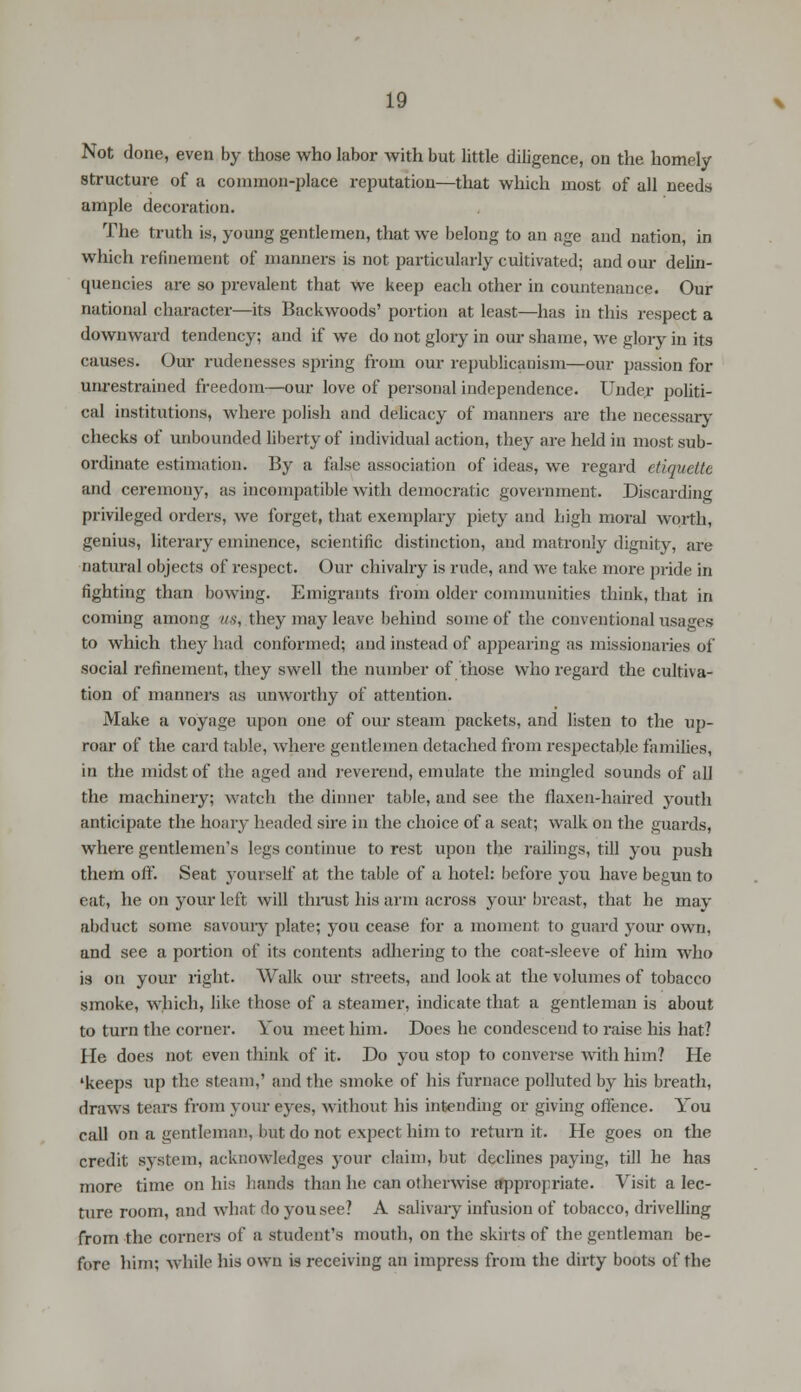 Not done, even by those who labor with but little diligence, on the homely structure of a common-place reputation—that which most of all needs ample decoration. The truth is, young gentlemen, that we belong to an age and nation, in which refinement of manners is not particularly cultivated; and our delin- quencies are so prevalent that we keep each other in countenance. Our national character—its Backwoods' portion at least—has in this respect a downward tendency; and if we do not glory in our shame, we glory in its causes. Our rudenesses spring from our republicanism—our passion for unrestrained freedom—our love of personal independence. Under politi- cal institutions, where polish and delicacy of manners are the necessary checks of unbounded liberty of individual action, they are held in most sub- ordinate estimation. By a false association of ideas, we regard etiquette and ceremony, as incompatible with democratic government. Discarding privileged orders, we forget, that exemplary piety and high moral worth, genius, literary eminence, scientific distinction, and matronly dignity, are natural objects of respect. Our chivalry is rude, and we take more pride in fighting than bowing. Emigrants from older communities think, that in coming among us, they may leave behind some of the conventional usages to which they had conformed; and instead of appearing as missionaries of social refinement, they swell the number of those who regard the cultiva- tion of manners as unworthy of attention. Make a voyage upon one of our steam packets, and listen to the up- roar of the card table, where gentlemen detached from respectable families, in the midst of the aged and reverend, emulate the mingled sounds of all the machinery; watch the dinner table, and see the flaxen-haired youth anticipate the hoary headed sire in the choice of a seat; walk on the guards, where gentlemen's legs continue to rest upon the railings, till you push them oft'. Seat yourself at the table of a hotel: before you have begun to eat, he on your left will thrust his arm across your breast, that he may abduct some savoury plate; you cease for a moment to guard your own, and see a portion of its contents adhering to the coat-sleeve of him who is on your right. Walk our streets, and look at the volumes of tobacco smoke, which, like those of a steamer, indicate that a gentleman is about to turn the corner. You meet him. Does he condescend to raise his hat? He does not even think of it. Do you stop to converse with him? He 'keeps up the steam,' and the smoke of his furnace polluted by his breath, draws tears from your eves, without his intending or giving offence. You call on a gentleman, but do not expect him to return it. He goes on the credit system, acknowledges your claim, but declines paying, till he has more time on his hands than he can otherwise appropriate. Visit a lec- ture room, and what do you see? A salivary infusion of tobacco, drivelling from the corners of a student's mouth, on the skirts of the gentleman be- fore him; while his own is receiving an impress from the dirty boots of the