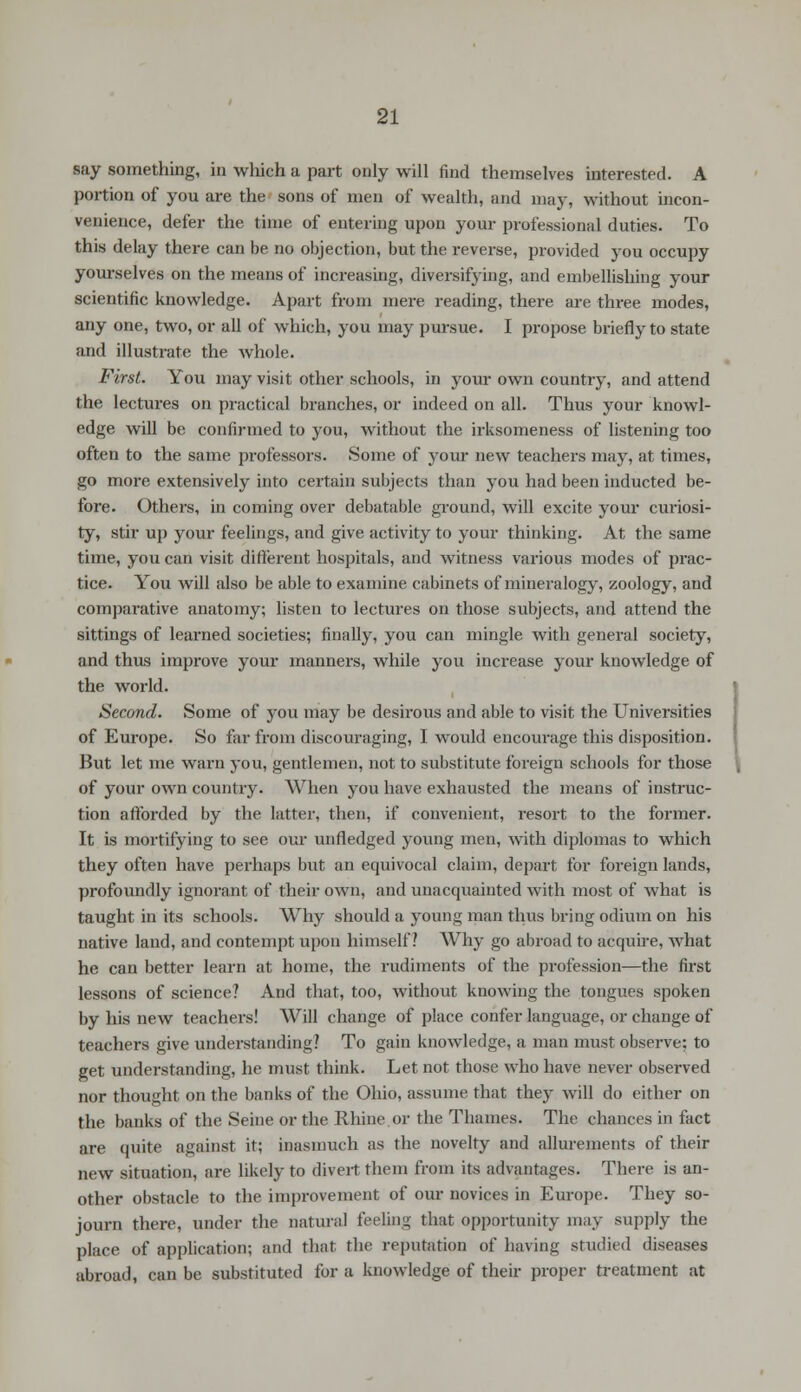 say something, in which a part only will find themselves interested. A portion of you are the sons of men of wealth, and may, without incon- venience, defer the time of entering upon your professional duties. To this delay there can be no objection, but the reverse, provided you occupy yourselves on the means of increasing, diversifying, and embellishing your scientific knowledge. Apart from mere reading, there are three modes, any one, two, or all of which, you may pursue. I propose briefly to state and illustrate the whole. First. You may visit other schools, in your own country, and attend the lectures on practical branches, or indeed on all. Thus your knowl- edge will be confirmed to you, without the irksomeness of listening too often to the same professors. Some of your new teachers may, at times, go more extensively into certain subjects than you had been inducted be- fore. Others, in coming over debatable ground, will excite your curiosi- ty, stir up your feelings, and give activity to your thinking. At the same time, you can visit different hospitals, and witness various modes of prac- tice. You will also be able to examine cabinets of mineralogy, zoology, and comparative anatomy; listen to lectures on those subjects, and attend the sittings of learned societies; finally, you can mingle with general society, and thus improve your manners, while you increase your knowledge of the world. Second. Some of you may be desirous and able to visit the Universities of Europe. So far from discouraging, I would encourage this disposition. But let me warn you, gentlemen, not to substitute foreign schools for those of your own country. When you have exhausted the means of instruc- tion afforded by the latter, then, if convenient, resort to the former. It is mortifying to see our unfledged young men, with diplomas to which they often have perhaps but an equivocal claim, depart for foreign lands, profoundly ignorant of their own, and unacquainted with most of what is taught in its schools. Why should a young man thus bring odium on his native land, and contempt upon himself? Why go abroad to acquire, what he can better learn at home, the rudiments of the profession—the first lessons of science? And that, too, without knowing the tongues spoken by his new teachers! Will change of place confer language, or change of teachers give understanding? To gain knowledge, a man must observe: to get understanding, he must think. Let not those who have never observed nor thought on the banks of the Ohio, assume that they will do either on the banks of the Seine or the Rhine or the Thames. The chances in fact are quite against it; inasmuch as the novelty and allurements of their new situation, are likely to divert them from its advantages. There is an- other obstacle to the improvement of our novices in Europe. They so- journ there, under the natural feeling that opportunity may supply the place of application; and that the reputation of having studied diseases abroad, can be substituted for a knowledge of their proper treatment at