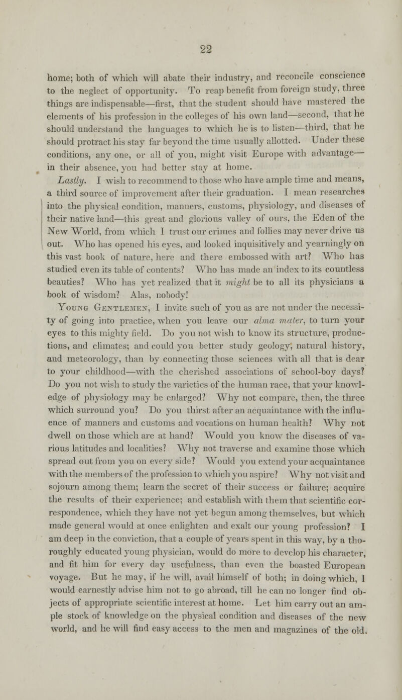 home; both of which will abate their industry, and reconcile conscience to the neglect of opportunity. To reap benefit from foreign study, three things are indispensable—first, that the student should have mastered the elements of his profession in the colleges of his own land—second, that he should understand the languages to which he is to listen—third, that he should protract his stay far beyond the time usually allotted. Under these conditions, any one, or all of you, might visit Europe with advantage— in their absence, you had better stay at home. Lastly. I wish to recommend to those who have ample time and means, a third source of improvement after their graduation. I mean researches into the physical condition, manners, customs, physiology, and diseases of their native land—this great and glorious valley of ours, the Eden of the New World, from which I trust our crimes and follies may never drive us out. Who has opened his eyes, and looked inquisitively and yearningly on this vast book of nature, here and there embossed with art? Who has studied even its table of contents? Who has made an index to its countless beauties? Who has yet realized that it might be to all its physicians a book of wisdom? Alas, nobody! Young Gkntlemen, I invite such of you as are not under the necessi- ty of going into practice, when you leave our alma mater, to turn your eyes to this mighty field. Do you not wish to know its structure, produc- tions, and climates; and could you better study geology, natural history, and meteorology, than by connecting those sciences with all that is dear to your childhood—with the cherished associations of school-boy days? Do you not wish to study the varieties of the human race, that your knowl- edge of physiology may lie enlarged? Why not compare, then, the three which surround you? Do you thirst after an acquaintance with the influ- ence of manners and customs and vocations on human health? Why not dwell on those which are at hand? Would you know the diseases of va- rious latitudes and localities? Why not traverse and examine those which spread out from you on every side? Would you extend your acquaintance with the members of the profession to which you aspire? Why not visit and sojourn among them; learn the secret of their success or failure; acquire the results of their experience; and establish with thein that scientific cor- respondence, which they have not yet begun among themselves, but which made general would at once enlighten and exalt our young profession? I am deep in the conviction, that a couple of years spent in this way, by a tho- roughly educated young physician, would do more to develop his character, and fit him for every day usefulness, than even the boasted European voyage. But he may, if he will, avail himself of both; in doing which, I would earnestly advise him not to go abroad, till he can no longer find ob- jects of appropriate scientific interest at home. Let him cany out an am- ple stock of knowledge on the physical condition and diseases of the new world, and he will find easy access to the men and magazines of the old.