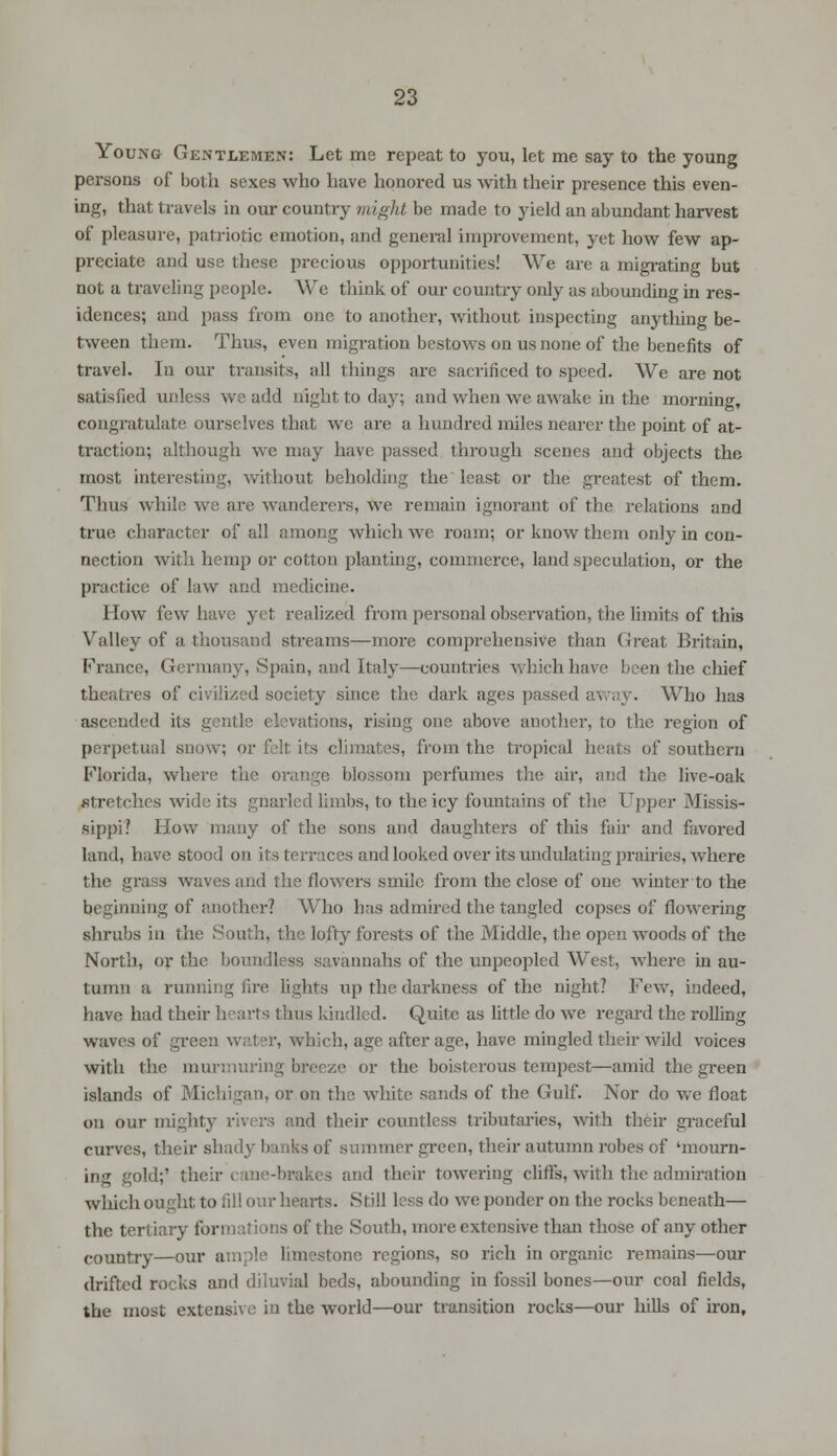 Young Gentlemen: Let me repeat to you, let me say to the young persons of both sexes who have honored us with their presence this even- ing, that travels in our country might be made to yield an abundant harvest of pleasure, patriotic emotion, and general improvement, yet how few ap- preciate and use these precious opportunities! We are a migrating but not a traveling people. We think of our country only as abounding in res- idences; and pass from one to another, without inspecting anything be- tween them. Thus, even migration bestows on us none of the benefits of travel. In our transits, all tilings are sacrificed to speed. We are not satisfied unless we add night to day; and when we awake in the morning, congratulate ourselves that we are a hundred miles nearer the point of at- traction; although we may have passed through scenes and objects the most interesting, without beholding the least or the greatest of them. Thus while we are wanderers, we remain ignorant of the relations and true character of all among which we roam; or know them only in con- nection with hemp or cotton planting, commerce, land speculation, or the practice of law and medicine. How few have yet realized from personal observation, the limits of this Valley of a thousand streams—more comprehensive than Great Britain, France, Germany, Spain, and Italy—countries which have been the chief theatres of civilized society since the dark ages pass* d . . Who has ascended its gentle elevations, rising one above another, to the region of perpetual snow; or felt its climates, from the tropical heats of southern Florida, where the orange blossom perfumes the air, and the live-oak stretches wide its gnarled limbs, to the icy fountains of the Upper Missis- sippi? How many of the sons and daughters of this fair and favored land, have stood on its terraces and looked over its undulating prairies, where the grass waves and the flowers smile from the close of one winter to the beginning of another? Who has admired the tangled copses of flowering shrubs in the South, the lofty forests of the Middle, the open woods of the North, or the boundless savannahs of the unpeopled West, where in au- tumn a running fire lights up the darkness of the night? Few, indeed, have had their hearts thus kindled. Quite as little do we regard the rolling waves of green water, which, age after age, have mingled their wild voices with the murmuring breeze or the boisterous tempest—amid the green islands of Michigan, or on the white sands of the Gulf. Nor do we float on our mighty rivers and their countless tributaries, with their graceful curves, their shady banks of summer green, their autumn robes of 'mourn- ing gold;' their cane-brakes and their towering cliffs, with the admiration which ought to fill our hearts. Still less do we ponder on the rocks beneath— the tertiary formations of the South, more extensive than those of any other country—our ample Inn 'stone regions, so rich in organic remains—our drifted rocks and diluvial beds, abounding in fossil bones—our coal fields, the most extensive in the world—our transition rocks—our hills of iron,