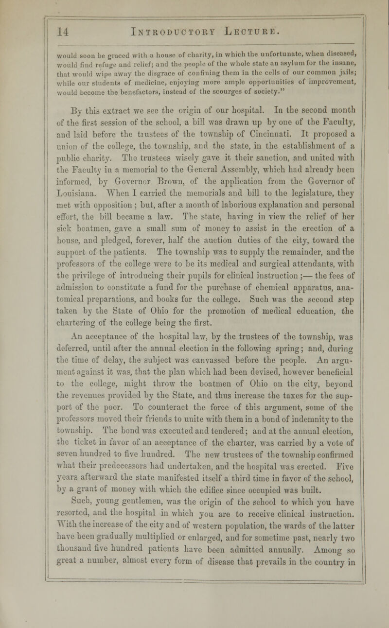 would soon be graced with a house of charity, in which the unfortunate, when diseased, would find refuge and relief; and the people of the whole state an asylumfor the insane, that would wipe away the disgrace of confining them in the cells of our common jails; while our students of medicine, enjoying more ample opportunities of improvement, would become the benefactors, instead of the scourges of society. By this extract we see the origin of our hospital. In the second month of the first session of the school, a bill was drawn up by one of the Faculty, and laid before the tiustees of the township of Cincinnati. It proposed a union of the college, the township, and the state, in the establishment of a public charity. The trustees wisely gave it their sanction, and united with the Faculty in a memorial to the General Assembly, which had already been informed, by Governor Brown, of the application from the Governor of Louisiana. When I carried the memorials and bill to the legislature, they met with opposition ; but, after a month of laborious explanation and personal effort, the bill became a law. The state, having in view the relief of her sick boatmen, gave a small sum of money to assist in the erection of a house, and pledged, forever, half the auction duties of the city, toward the support of the patients. The township was to supply the remainder, and the professors of the college were to be its medical and surgical attendants, with the privilege of introducing their pupils for clinical instruction ;— the fees of admission to constitute a fund for the purchase of chemical apparatus, ana- tomical preparations, and books for the college. Such was the second step taken by the State of Ohio for the promotion of medical education, the chartering of the college being the first. An acceptance of the hospital law, by the trustees of the township, was deferred, until after the annual election in the following spring; and, during the time of delaj^, the subject was canvassed before the people. An argu- ment against it was, that the plan which had been devised, however beneficial to the college, might throw the boatmen of Ohio on the city, beyond the revenues provided by the State, and thus increase the taxes for the sup- port of the poor. To counteract the force of this argument, some of the professors moved their friends to unite with them in a bond of indemnity to the township. The bond was executed and tendered; and at the annual election, the ticket in favor of an acceptance of the charter, was carried by a vote of seven hundred to five hundred. The new trustees of the township confirmed what their predecessors had undertaken, and the hospital was erected. Five years afterward the state manifested itself a third time in favor of the school, by a grant of money with which the edifice since occupied was built. Such, young gentlemen, was the origin of the school to which you have resorted, and the hospital in which you are to receive clinical instruction. With the increase of the city and of western population, the wards of the latter have been gradually multiplied or enlarged, and for sometime past, nearly two thousand five hundred patients have been admitted annually. Among so great a number, almost every form of disease that prevails in the country in
