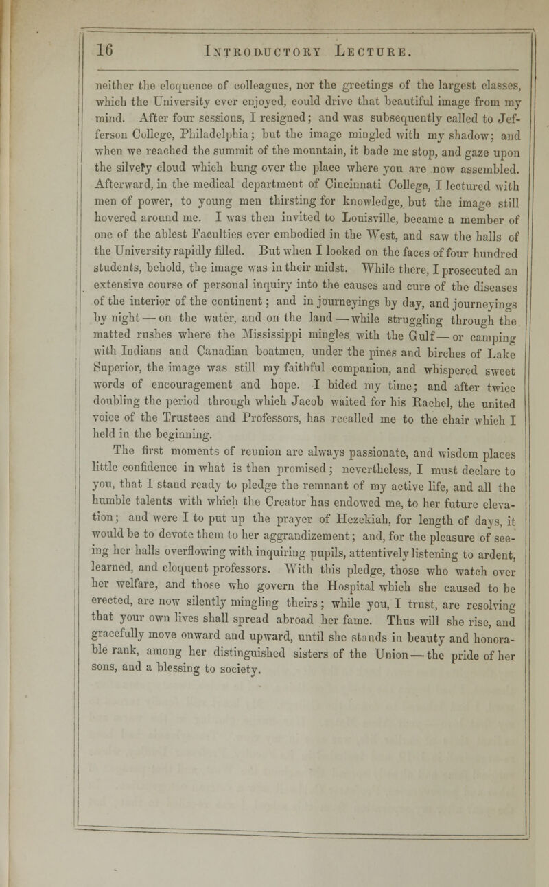 neither the eloquence of colleagues, nor the greetings of the largest classes, which the University ever enjoyed, could drive that beautiful image from my mind. After four sessions, I resigned; and was subsequently called to Jef- ferson College, Philadelphia; but the image mingled with my shadow; and when we reached the summit of the mountain, it bade me stop, and gaze upon the silvefy cloud which hung over the place where you are now assembled. Afterward, in the medical department of Cincinnati College, I lectured with men of power, to young men thirsting for knowledge, but the imao-e still hovered around me. I was then invited to Louisville, became a member of one of the ablest Faculties ever embodied in the West, and saw the halls of the University rapidly filled. But when I looked on the faces of four hundred students, behold, the image was in their midst. While there, I prosecuted an extensive course of personal inquiry into the causes and cure of the diseases of the interior of the continent; and in journeyings by day, and journeyings by night — on the water, and on the land—while struggling through the matted rushes where the Mississippi mingles with the Gulf or camping with Indians and Canadian boatmen, under the pines and birches of Lake Superior, the image was still my faithful companion, and whispered sweet words of encouragement and hope. I bided my time; and after twice doubling the period through which Jacob waited for his Rachel, the united voice of the Trustees and Professors, has recalled me to the chair which I held in the beginning. The first moments of reunion are always passionate, and wisdom places little confidence in what is then promised; nevertheless, I must declare to you, that I stand ready to pledge the remnant of my active life, and all the humble talents with which the Creator has endowed me, to her future eleva- tion ; and were I to put up the prayer of Hezekiah, for length of days, it would be to devote them to her aggrandizement; and, for the pleasure of see- ing her halls overflowing with inquiring pupils, attentively listening to ardent, learned, and eloquent professors. With this pledge, those who watch over her welfare, and those who govern the Hospital which she caused to be erected, are now silently mingling theirs; while you, I trust, are resolving that your own lives shall spread abroad her fame. Thus will she rise, and gracefully move onward and upward, until she stands in beauty and honora- ble rank, among her distinguished sisters of the Union —the pride of her sons, and a blessing to society.