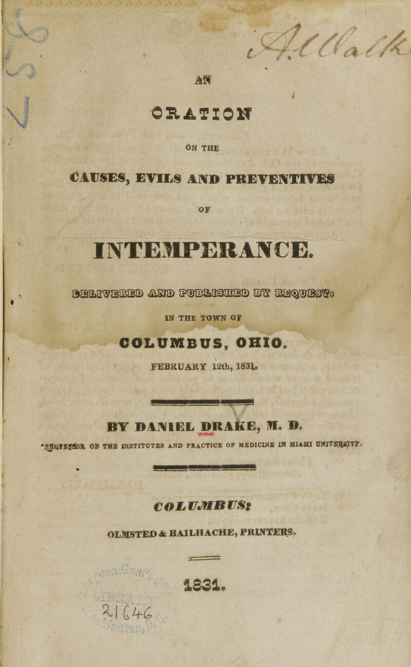 f c AN oration ON THE (CAUSES, EVILS AND PREVENTIVES OF INTEMPERANCE. IN THE TOWN OF COLUMBUS, OHIO. FEBRUARY 12th, 1831. BY DANIEL DRAKE, III. D, 'SSQFEJJ&Il. 05 THE IN3TITCFTES AND PRACTICE OF MEDICINE IW MIAMI PlfjVEfcSjTJr. COLVJtrBVSf OLMSTED & BAILH ACHE, PRINTERS, 3-1 C4 1331. 6