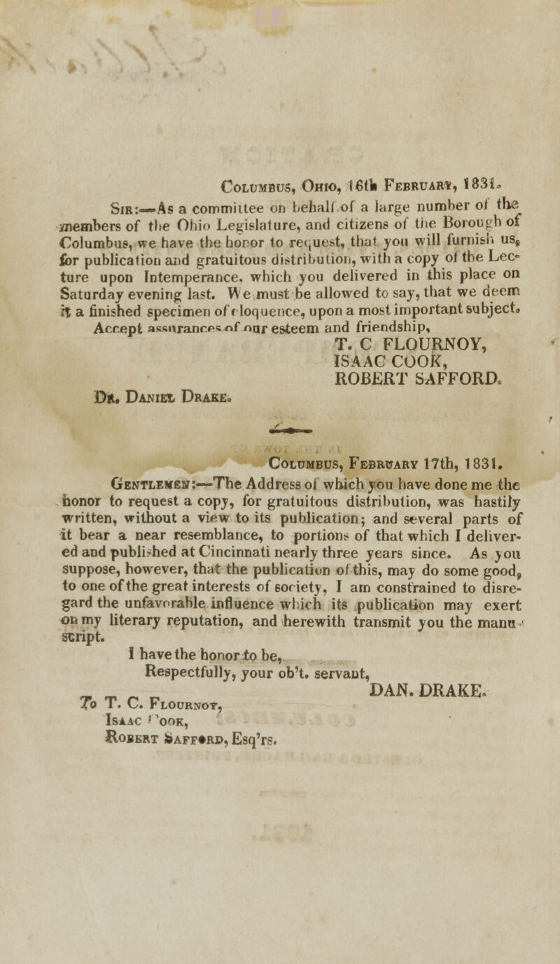 Columbus, Ohio, I6tb February, 183L Sir:—As a committee on behalf of a large number of the anembers of tbe Ohio Legislature, and citizens of the Borough of Columbus, we have the honor to request, thai you will furnish us* for publication and gratuitous distribution, with a copy of tbe Lec- ture upon Intemperance, which you delivered in this place on Saturday evening last. We must be allowed to say, that we deem H a finished specimen of eloquence, upon a most important subject,, Accept assurances «f nur esteem and friendship, T. C FLOURNOY, ISAAC COOK, ROBERT SAFFORD* Dr. Daniel Drake. Columbus, February 17th, 1831. Gentlemen:—The Address of which you have done me the honor to request a copy, for gratuitous distribution, was hastily written, without a view to its publication; and several parts of it bear a near resemblance, to portion* of that which I deliver- ed and published at Cincinnati nearly three years since. As you suppose, however, that the publication ofthis, may do some good, to one of tbe great interests of eoriety, I am constrained to disre- gard the unfavorable influence which its publication may exert on my literary reputation, and herewith transmit you the manu script. 1 have the honor to be, Respectfully, your ob't. servant, ~ ^ r, r, DAN. DRAKE. To T. C. Flournot, Isaac ''ook, Robert Js>aff»rd, Esq'rs.