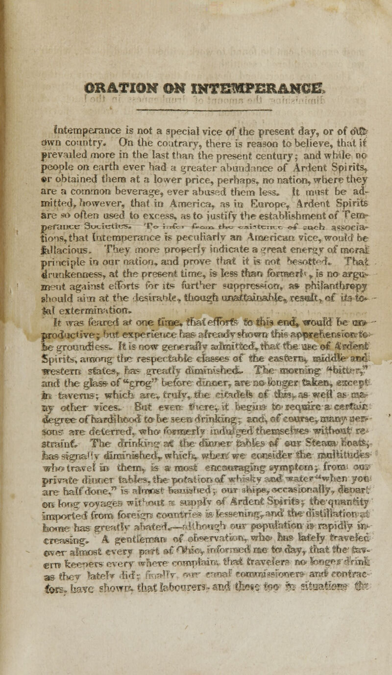 ORATION ON INTEMPERANCE, intemperance is not a special vice of the present day, or of d\ftf own country. On the contrary, there is reason to believe, that it prevailed more in the last than the present century 5 and while no people on earth ever had a greater abundance of Ardent Spirits, or obtained them at a lower price, perhaps, no nation, where they are a common beverage, ever abused them less, jit must be ad- mitted, however, that in America, as in Europe, Ardent Spirits are 90 often used to excess, as to justify the establishment of Tern- pefaiACC 3ucitrti«S. 'Po irrfcn Com tin* -oai^tcniT.r; <*£ »Uch aS80CFa» tioos,that Intemperance is peculiarly an American vice,, would he fellacious. They more properly indicate a >*reat energy of naorat prirtcipte in our nation,, and prove that it k not feeso^etf. That drunkenness, at the present time, is less than ifbrmerJi,. is no argu^ ment against eSorts for its further suppression,, as- philanthropy should aim at the desirable, though una£taioahieft reselt, of its t<K lal exterminHtiorr* It was feared at one tivae* that efforts- to this end!, ^roufd Be tm- productive; hut expertettce has afTeady shown this ap^wceherisioivto-- be groundless. It is now generally admitted^that the:aee of. 4'rdeftt Spirits, among the respectable classes of the eastter% middle trestem states, has greatly diminished^. TW ascrening' bitter^ and the glass of wgrog before- dinger, are a© longer taken, em irt taverns^ which axev truly,, tine, citadels ef tJaw^as-weil as m&- ay other vices. But ever? fhese'yiA, bee«» teTequdrc-a; certain degree of hardihood to? be seen drinking; andi, of course* many aer> sons' are deterred. who* fcraresly mdygedfheffiselws without' re-^ strainfr The drinfcine ait tile- dwxoer tables ©I ©or' Steam; Bo&tsy- feas signaUv durafnishedv whicf^ where we consider the ijMil&twdfes who» travel in thei% is a roost enccwwaging syroptoroj freest Qffg> private ditmer tables, the potalion-cyfwhisfey aaad TKater^when yot\ are half done, is almost fawned;, out aMp», occasionally 9 ^fenar. «mlone voyager* without k. swppi'v of Ardent Spiritsf theqtmntity imported from foreign; coaotrre?- feJessetungyafid! the distillatiir • borne has greatlv abated^—although our population i» rapidly «¥■ creasing, A gentfeman of ©h«ervatk.ri, wh©> has latefy travefed ever almost every pari sd ^h;- ' d rae to> day, that the tewr- erro feeders every woptp coiwpfeinv that traveler? no fooger$rinfe -,3 r/ oaf poowrif«sionerst; arafc contrac- tors, have shown*. tb.*X labourers and tl»i,s iw & sit'iatiot*?