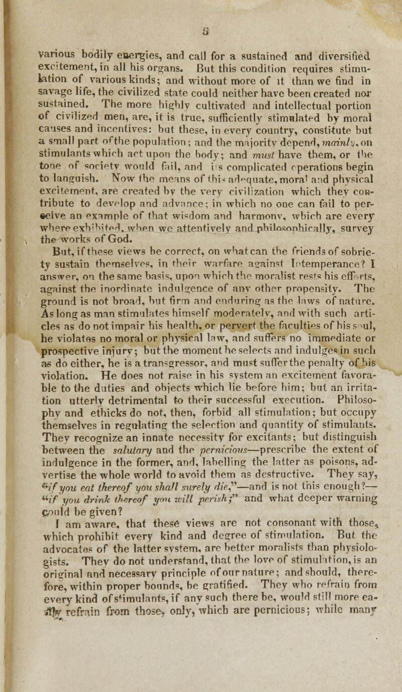 various bodily energies, and call for a sustained and diversified exc'tement, in all his organs. But this condition requires stimu- lation of various kinds; and without more of it than we find in savage life, the civilized state could neither have been created nor sustained. The more highly cultivated and intellectual portion of civilized men, are, it is true, sufficiently stimalated by moral causes and incentives: but these, in every country, constitute but a small part of the population; and the majority depend, mainlu* on stimulants which act upon the body; and must, have them, or the tone of society would fail, and is complicated operations begin to languish. Now the means of this adequate, mora' and physical excitement, are created by the very civilization which they con- tribute to develop and advance; in which no one can fail to per- ceive an pxample of that wisdom and harmonv, which are every whereejchibited, when we attentively and philosophically, survey the works of God. But, if these views be correct, on what can the friends of sobrie- tv sustain themselves, in their warfare against Intemperance? I answer, on the same basis, upon which the moralist rests his efforts, against the inordinate indulgence of any other propensity. The ground is not broad, but firm and enduring as the laws of nature. As long as man stimulates himself moderately, and with such arti- cles as do not impair his health, or pervert the faculties of hiss >ul, he violates no moral or physical law, and suffers no immediate or prospective injurv; but the moment he selects and indulges in such as do either, he is a transgressor, and must suffer the penalty of his violation. He does not raise in his system an excitement favora- ble to the duties and objects which lie before him; but an irrita- tion utterly detrimental to their successful execution. Fhiloso- phv and ethicks do not, then, forbid all stimulation; but occupy themselves in regulating the selection and quantity of stimulants. They recognize an innate necessity for excitants; but distinguish between the salutary and the pernicious—prescribe the extent of indulgence in the former, and, labelling the latter as poisons, ad- vertise the whole world to avoid them as destructive. They say, 'Hfyou eat thereof you shall surely die?—and is not this enough?— '''if you drink thereof yon zoill perish; and what deeper warning Could be given? I am aware, that these views are not consonant with those,, which prohibit every kind and degree of stimulation. But the advocates of the latter svstem, are better moralists than physiolo- gists. They do not understand, that the love of stimulation, is an original and necessary principle of our nature; and should, there- fore, within proper bounds, be gratified. They who refrain from every kind of stimulants, if any such there be, would still more ea- $br refrain from those-, only,which are pernicious; while many