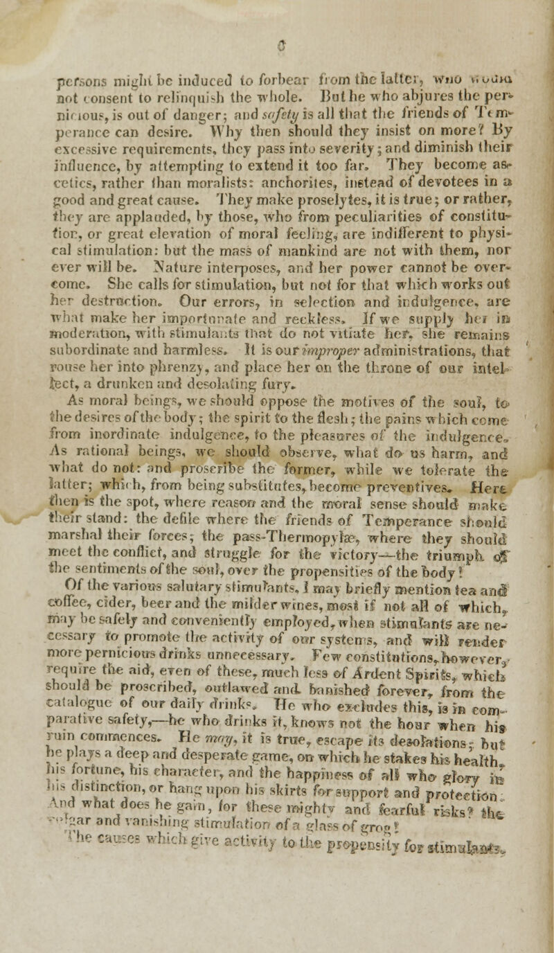 w per- tn> peraDce can desire. Why then should they insist on more? JBy excessive requirements, they pass into severity;and diminish their influence, by attempting to extend it too far, They become as<- cetics, rather than moralists: anchorites, instead of devotees in a good and great cause. They make proselytes, it is true; or rather, they arc applauded, by those, who from peculiarities of constitu- tion, or great elevation of moral feeling, are indifferent to physi- cal stimulation: but the mass of mankind are not with them, nor ever wiil be. Nature interposes, and her power cannot be over- come. She calls for stimulation, but not for that whkh works out her destruction. Our errors, in selection and indulgence, are what make her importunate and reckless. If we supply heir in moderation, with stimulants that do not vitiate her, she remains subordinate and harmless. It is our improper administrations, that rouse her into phrenz\, and place her on the throne of our intel- lect, a drunken and desolating fury. As mora) beings, we should oppose the motives of the sou?, to> the desires of the body; the spirit to the flesh; the pains which ccme from inordinate indulgence, to the pleasures of the indulgence. As rational beings, we should observe, what do- us harm, and what do not: and proscribe the former, while we tolerate the latter; which, from being substitutes, become preventives. Here then is the spot, where reason and the moral sense should make their stand: the defile where the friends of Temperance should marshal their forces; the pass-Thermopylae, where they should meet the conflict, and struggle for the victory-^-the triumph of the sentiments of the soul, over the propensities of the body? Of the various salutary stimulants, 1 may briefly mention tea and coffee, cider, beer and the milder wines, mmi if not aH of which, may be safely and conveniently employed, when stimulants are ne^ cessary to promote the activity of ©or systems, and will render more pernicious drinks unnecessary Few constitutions,however, require the aid, even of these, much less of Anient Spirits, which should be proscribed, outlawed and banished forever, from the Catalogue of our daily drinks. He who excludes this, is in com- parative safety,—he- who drinks it, knows not the hour when his rum commences. He may, it is true, escape its desolations- Dut he plays a deep and desperate game, on which he stakes his health his fortune, his character, and the happiness of all who rfo*y fe his distinction, or hang upon his skirts forsupport and protection Lnd what does he gain, for these mighty and fearful risks* *ht •l::ar and vanishing stimulation of a glass of grog» I be cat ses which give aetwKy to the propensity k^fo^