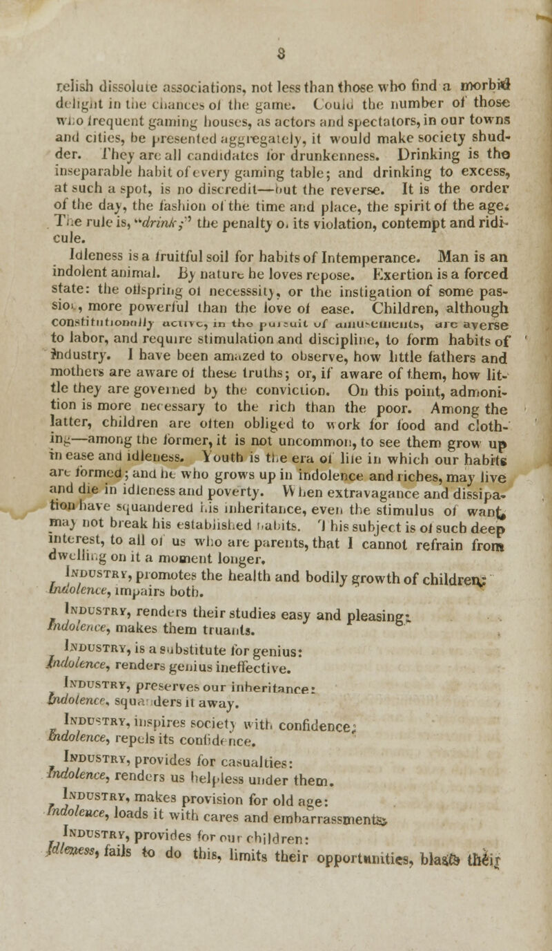 relish dissolute associations, not less than those who find a morbid delight in the chances oJ the game. ( ould the number of those who irequent gaming houses, as actors and spectators, in our towns and cities, be presented aggregately, it would make society shud- der. The) are all candidates lor drunkenness. Drinking is the inseparable habit of every gaming table; and drinking to excess, at such a spot, is no discredit—but the reverse. It is the order of the dav, the fashion of the time and place, the spirit of the agei IY.e rule is, drink;* the penalty o< its violation, contempt and ridi- cule. Idleness is a fruitful soil for habits of Intemperance. Man is an indolent animal. By nature he loves repose. Exertion is a forced state: the offspring ol necesssitv, or the instigation of some pas- sion, more powerful than the love of ease. Children, although ConstirntionnJJy ucint, in tho pursuit vf amusements, are averse to labor, and require stimulation and discipline, to form habits of industry. I have been amazed to observe, how little fathers and mothers are aware of these truths; or, if aware of them, how lit- tle they are govei ned by the conviction. On this point, admoni- tion is more necessary to the rich than the poor. Among the latter, children are olten obliged to work for food and cloth- ing—among the former, it is not uncommon, to see them grow up in ease and idleness. Youth is the era of liie in which our habits art formed; and lie who grows up in indolence and riches, may live and die in idleness and poverty. VV hen extravagance and dissipa- tion have squandered his inheritance, even the stimulus of wan^ ma} not break his established s.ahits. r\ his subject is of such deep interest, to all of us who are parents, that I cannot refrain from dwcllii.g on it a moment longer, Lydustrv, promotes the health and bodily growth of children: Indolence, impairs both. Industry, renders their studies easy and pleasing: Indolence, makes them truants. Industry, is a substitute for genius: Indolence, renders genius ineffective. Industry, preserves our inheritance: indolence* squa ders it away. Industry, inspires society with confidence; Indolence, repels its confidence. Industry, provides for casualties: Indolence, renders us helpless under them. Industry, makes provision for old age: fndolcnce, loads it with cares and embarrassment^ Industry, provides for our children: AH«e*, fails to do this, limits their opportnmties, bla$fc theij