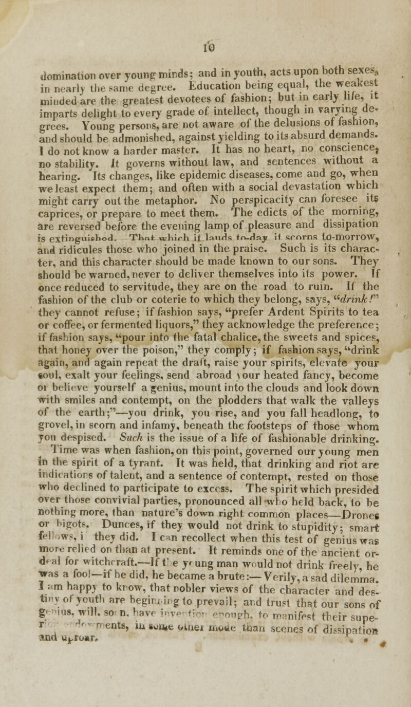 domination over young minds; and in youth, acts upon both sexes, in nearly the same degree, Education being equal, the weakest minded are the greatest devotees of fashion; but in early hie, it imparts delight to every grade of intellect, though in varying de- grees. Young persons, are not aware of the delusions of fashion, and should be admonished, against yielding to its absurd demands. 1 do not know a harder master. It has no heart, no conscience, no stability. It governs without law, and sentences without a hearing. Its changes, like epidemic diseases, come and go, when we least expect them; and often with a social devastation which might carry out the metaphor. No perspicacity can foresee its caprices, or prepare to meet them. The edicts of the morning, are reversed before the evening lamp of pleasure and dissipation is extinguiehod. Tlint TOhirh it. lauds fn-dny if srnrns to-morrOW, and ridicules those who joined in the praise. Such is its charac- ter, and this character should be made known to our sons. They should be warned, never to deliver themselves into its power. If once reduced to servitude, they are on the road to ruin. If the fashion of the club or coterie to which they belong, says, drink! they cannot refuse; if fashion says, prefer Ardent Spirits to tea or coffee, or fermented liquors, they acknowledge the preference; if fashion says, pour into the fatal chalice, the sweets and spices, that honey over the poison, they comply; if fashion says, drink again, and again repeat the draft, raise your spirits, elevate your •oul, exalt your feelings, send abroad your heated fancy, become 01 believe yourself a genius, mount into the clouds and look down with smiles and contempt, on the plodders that walk the valleys of the earth;*'—you drink, you rise, and you fall headlong, to grovel, in scorn and infamy, beneath the footsteps of those whom you despised. Such is the issue of a life of fashionable drinking, 'lime was when fashion, on this point, governed our young men in the spirit of a tyrant. It was held, that drinking and riot are indications of talent, and a sentence of contempt, rested on those who declined to participate to excess. The spirit which presided over those convivial parties, pronounced all-who held back, to be nothing more, than nature's down right common places—Drones or bigots. Dunces, if they would not drink to stupidity; smart fellows, i they did. I c*n recollect when this test of genius was mort: relied on than at present. It reminds one of the ancient or- deal for witchcraft.—If t'-e yung man would not drink freely, he was a fool—if he did, he became a brute:— Verily, a sad dilemma. I am happj to know, that nobler views of the character and des- tiny of youth are begiruu gto prevail; ar.d trust that our sons of geniQg, will, so n, have h s ™rh. to manifest their supe- r 'Wrnento, iu somt omei mo«e t&an scenes of dissipation xnd uproar. , •