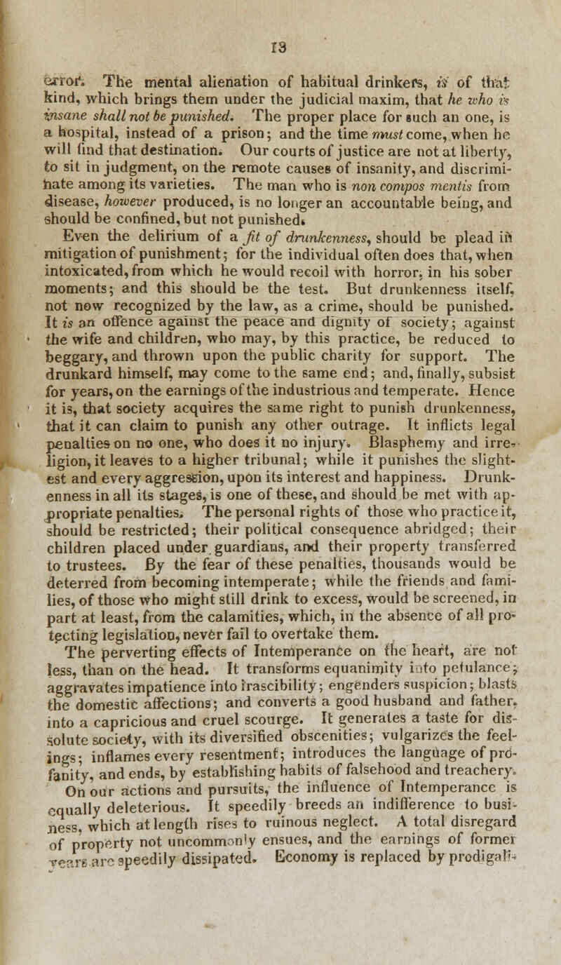 Grroi*. The mental alienation of habitual drinkers, is of tha!: kind, which brings them under the judicial maxim, that he who vs yrisane shall not be punished. The proper place for such an one, is a hospital, instead of a prison; and the time must come, when he will find that destination. Our courts of justice are not at liberty, to sit in judgment, on the remote causes of insanity, and discrimi- nate among its varieties. The man who is non compos mentis from disease, hozvever produced, is no longer an accountable being, and should be confined, but not punished* Even the delirium of a ft of drunkenness, should be plead in mitigation of punishment; for the individual often does that, when intoxicated, from which he would recoil with horror, in his sober moments; and this should be the test. But drunkenness itself, not now recognized by the law, as a crime, should be punished. It is an offence against the peace and dignity of society; against the wife and children, who may, by this practice, be reduced to beggary, and thrown upon the public charity for support. The drunkard himself, may come to the same end; and, finally, subsist for years, on the earnings of the industrious and temperate. Hence it is, that society acquires the same right to punish drunkenness, that it can claim to punish any other outrage. It inflicts legal penalties on no one, who does it no injury. Blasphemy and irre* ligion, it leaves to a higher tribunal; while it punishes the slight- est and every aggression, upon its interest and happiness. Drunk- enness in all its stages, is one of these, and should be met with ap- propriate penalties. The personal rights of those who practice it, should be restricted; their political consequence abridged; their children placed under, guardians, and their property transferred to trustees. By the fear of these penalties, thousands would be deterred from becoming intemperate; while the friends and fami- lies, of those who might still drink to excess, Would be screened, in part at least, from the calamities, which, in the absence of all pro- tecting legislation, never fail to overtake them. The perverting effects of Intemperance on the heart, are not less, than on the head. It transforms equanimity into petulance; aggravates impatience into irascibility; engenders suspicion; blasts the domestic affections; and converts a good husband and father, into a capricious and cruel scourge. It generates a taste for dis- solute society, with its diversified obscenities; vulgarizes the feel- ings; inflames every resentment; introduces the language of prd- fanity, and ends, by establishing habits of falsehood and treachery. On our actions and pursuits, the influence of Intemperance is equally deleterious. It speedily breeds an indifference to busi- ness, which at length rises to ruinous neglect. A total disregard of property not uncommonly ensues, and the earnings of former Tears arc speedily dissipated. Economy is replaced by prodigal