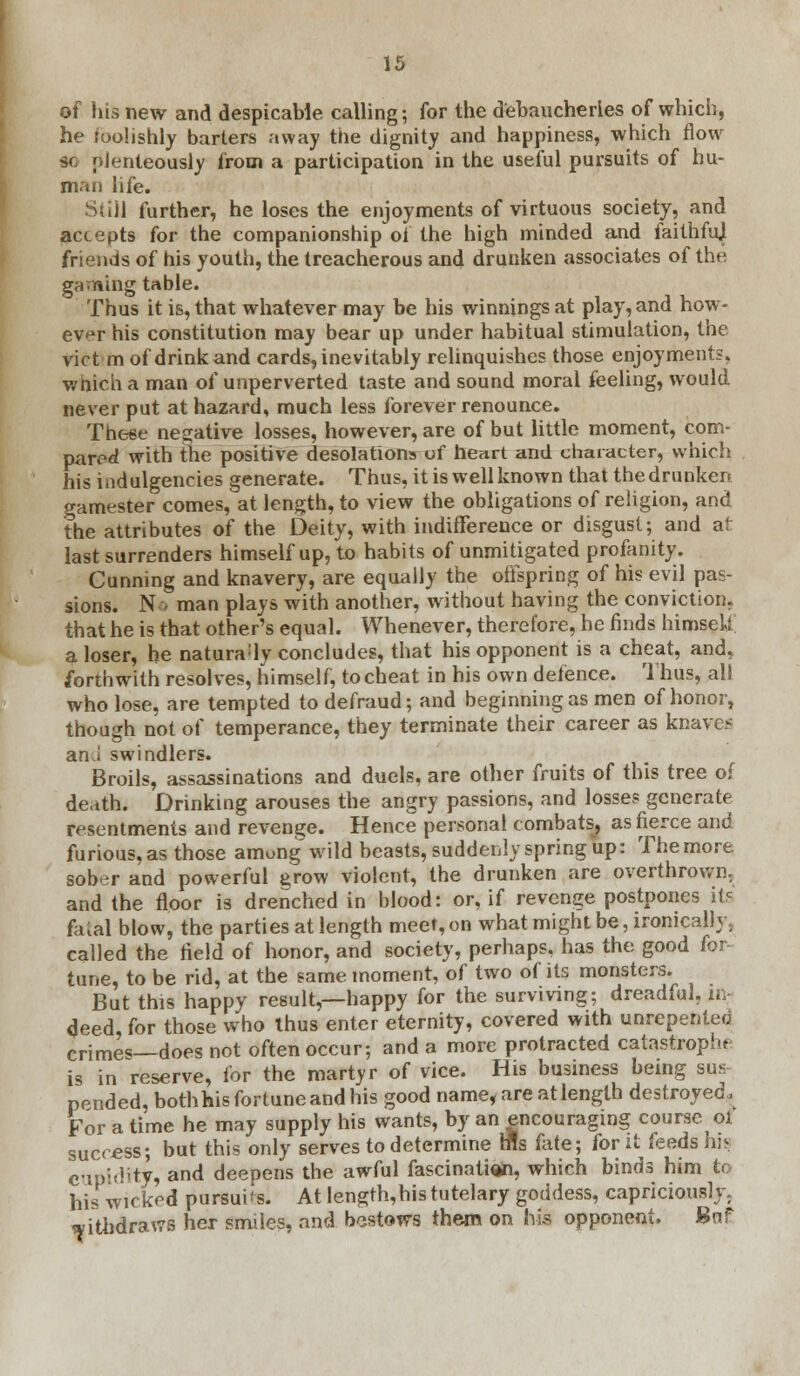 of his new and despicable calling; for the debaucheries of which, he foolishly barters away the dignity and happiness, which flow H oienteously from a participation in the useful pursuits of hu- man life. StiU further, he loses the enjoyments of virtuous society, and accepts for the companionship of the high minded and faithmj friends of his youth, the treacherous and drunken associates of the gaming table. Thus it is, that whatever may be his winnings at play, and how- ever his constitution may bear up under habitual stimulation, the vict m of drink and cards, inevitably relinquishes those enjoyments, wnich a man of unperverted taste and sound moral feeling, would never put at hazard, much less forever renounce. These negative losses, however, are of but little moment, com- pared with the positive desolations of heart and character, which his iadulgencies generate. Thus, it is well known that the drunken gamester comes, at length, to view the obligations of religion, and the attributes of the Deity, with indifference or disgust; and at last surrenders himself up, to habits of unmitigated profanity. Cunning and knavery, are equally the offspring of his evil pas- sions. N■•, man plays with another, without having the conviction, that he is that other's equal. Whenever, therefore, he finds himseU a loser, he natura;ly concludes, that his opponent is a cheat, and, forthwith resolves, himself, to cheat in his own defence. Thus, all who lose, are tempted to defraud; and beginning as men of honor, though not of temperance, they terminate their career as knave? an.i swindlers. Broils, assassinations and duels, are other fruits of this tree of death. Drinking arouses the angry passions, and losses generate resentments and revenge. Hence personal combats, as fierce and furious, as those amung' wild beasts, suddenly spring up: The more sober and powerful grow violent, the drunken are overthrown, and the floor is drenched in blood: or, if revenge postpones its fatal blow, the parties at length meef,on what might be, ironically, called the field of honor, and society, perhaps, has the good for tune, to be rid, at the same moment, of two of its monsters. But this happy result,—happy for the surviving; dreadful, in- deed, for those who thus enter eternity, covered with unrepenteo crimes—does not often occur; and a more protracted catastrophe is in reserve, for the martyr of vice. His business being sus pended, both his fortune and his good name, are at length destroyed, For a time he may supply his wants, by an encouraging course oi success; but this only serves to determine tfls fate; for it feeds his cupidity, and deepens the awful fascination, which binds him to his wicked pursuits. At lengrh,his tutelary goddess, capriciously, withdraws her smiles, and bestows them on his opponent. Bnf